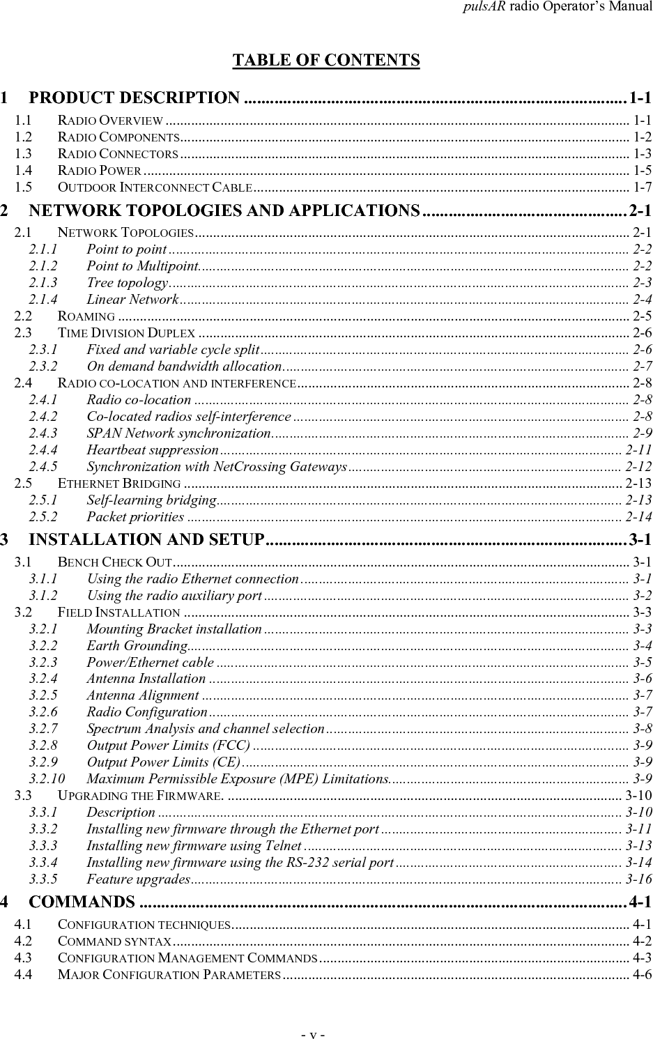 pulsAR radio Operator&rsquo;s Manual- v -TABLE OF CONTENTS1 PRODUCT DESCRIPTION ........................................................................................ 1-11.1 RADIO OVERVIEW ............................................................................................................................... 1-11.2 RADIO COMPONENTS........................................................................................................................... 1-21.3 RADIO CONNECTORS ........................................................................................................................... 1-31.4 RADIO POWER ..................................................................................................................................... 1-51.5 OUTDOOR INTERCONNECT CABLE....................................................................................................... 1-72 NETWORK TOPOLOGIES AND APPLICATIONS ............................................... 2-12.1 NETWORK TOPOLOGIES....................................................................................................................... 2-12.1.1 Point to point .............................................................................................................................. 2-22.1.2 Point to Multipoint...................................................................................................................... 2-22.1.3 Tree topology.............................................................................................................................. 2-32.1.4 Linear Network........................................................................................................................... 2-42.2 ROAMING ............................................................................................................................................ 2-52.3 TIME DIVISION DUPLEX ...................................................................................................................... 2-62.3.1 Fixed and variable cycle split..................................................................................................... 2-62.3.2 On demand bandwidth allocation............................................................................................... 2-72.4 RADIO CO-LOCATION AND INTERFERENCE........................................................................................... 2-82.4.1 Radio co-location ....................................................................................................................... 2-82.4.2 Co-located radios self-interference ............................................................................................ 2-82.4.3 SPAN Network synchronization.................................................................................................. 2-92.4.4 Heartbeat suppression.............................................................................................................. 2-112.4.5 Synchronization with NetCrossing Gateways........................................................................... 2-122.5 ETHERNET BRIDGING ........................................................................................................................ 2-132.5.1 Self-learning bridging............................................................................................................... 2-132.5.2 Packet priorities ....................................................................................................................... 2-143 INSTALLATION AND SETUP................................................................................... 3-13.1 BENCH CHECK OUT............................................................................................................................. 3-13.1.1 Using the radio Ethernet connection .......................................................................................... 3-13.1.2 Using the radio auxiliary port .................................................................................................... 3-23.2 FIELD INSTALLATION .......................................................................................................................... 3-33.2.1 Mounting Bracket installation .................................................................................................... 3-33.2.2 Earth Grounding......................................................................................................................... 3-43.2.3 Power/Ethernet cable ................................................................................................................. 3-53.2.4 Antenna Installation ................................................................................................................... 3-63.2.5 Antenna Alignment ..................................................................................................................... 3-73.2.6 Radio Configuration................................................................................................................... 3-73.2.7 Spectrum Analysis and channel selection................................................................................... 3-83.2.8 Output Power Limits (FCC) ....................................................................................................... 3-93.2.9 Output Power Limits (CE).......................................................................................................... 3-93.2.10 Maximum Permissible Exposure (MPE) Limitations.................................................................. 3-93.3 UPGRADING THE FIRMWARE. ............................................................................................................ 3-103.3.1 Description ............................................................................................................................... 3-103.3.2 Installing new firmware through the Ethernet port .................................................................. 3-113.3.3 Installing new firmware using Telnet .......................................................................................3-133.3.4 Installing new firmware using the RS-232 serial port .............................................................. 3-143.3.5 Feature upgrades...................................................................................................................... 3-164 COMMANDS ................................................................................................................ 4-14.1 CONFIGURATION TECHNIQUES............................................................................................................. 4-14.2 COMMAND SYNTAX............................................................................................................................. 4-24.3 CONFIGURATION MANAGEMENT COMMANDS ..................................................................................... 4-34.4 MAJOR CONFIGURATION PARAMETERS............................................................................................... 4-6