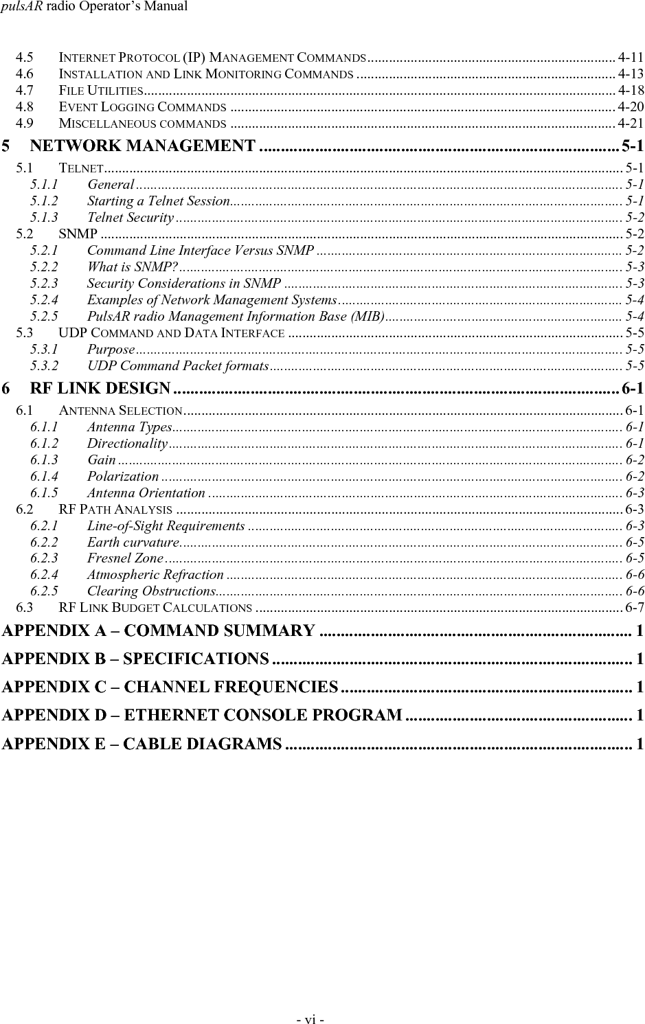 pulsAR radio Operator&rsquo;s Manual- vi -4.5 INTERNET PROTOCOL (IP) MANAGEMENT COMMANDS..................................................................... 4-114.6 INSTALLATION AND LINK MONITORING COMMANDS ........................................................................ 4-134.7 FILE UTILITIES................................................................................................................................... 4-184.8 EVENT LOGGING COMMANDS ........................................................................................................... 4-204.9 MISCELLANEOUS COMMANDS ........................................................................................................... 4-215 NETWORK MANAGEMENT .................................................................................... 5-15.1 TELNET................................................................................................................................................ 5-15.1.1 General ....................................................................................................................................... 5-15.1.2 Starting a Telnet Session............................................................................................................. 5-15.1.3 Telnet Security ............................................................................................................................ 5-25.2 SNMP ................................................................................................................................................. 5-25.2.1 Command Line Interface Versus SNMP ..................................................................................... 5-25.2.2 What is SNMP?........................................................................................................................... 5-35.2.3 Security Considerations in SNMP .............................................................................................. 5-35.2.4 Examples of Network Management Systems............................................................................... 5-45.2.5 PulsAR radio Management Information Base (MIB).................................................................. 5-45.3 UDP COMMAND AND DATA INTERFACE ............................................................................................. 5-55.3.1 Purpose....................................................................................................................................... 5-55.3.2 UDP Command Packet formats.................................................................................................. 5-56 RF LINK DESIGN ........................................................................................................ 6-16.1 ANTENNA SELECTION.......................................................................................................................... 6-16.1.1 Antenna Types............................................................................................................................. 6-16.1.2 Directionality.............................................................................................................................. 6-16.1.3 Gain ............................................................................................................................................ 6-26.1.4 Polarization ................................................................................................................................ 6-26.1.5 Antenna Orientation ................................................................................................................... 6-36.2 RF PATH ANALYSIS ............................................................................................................................ 6-36.2.1 Line-of-Sight Requirements ........................................................................................................ 6-36.2.2 Earth curvature........................................................................................................................... 6-56.2.3 Fresnel Zone ............................................................................................................................... 6-56.2.4 Atmospheric Refraction .............................................................................................................. 6-66.2.5 Clearing Obstructions................................................................................................................. 6-66.3 RF LINK BUDGET CALCULATIONS ...................................................................................................... 6-7APPENDIX A &ndash; COMMAND SUMMARY ......................................................................... 1APPENDIX B &ndash; SPECIFICATIONS .................................................................................... 1APPENDIX C &ndash; CHANNEL FREQUENCIES .................................................................... 1APPENDIX D &ndash; ETHERNET CONSOLE PROGRAM ..................................................... 1APPENDIX E &ndash; CABLE DIAGRAMS ................................................................................. 1