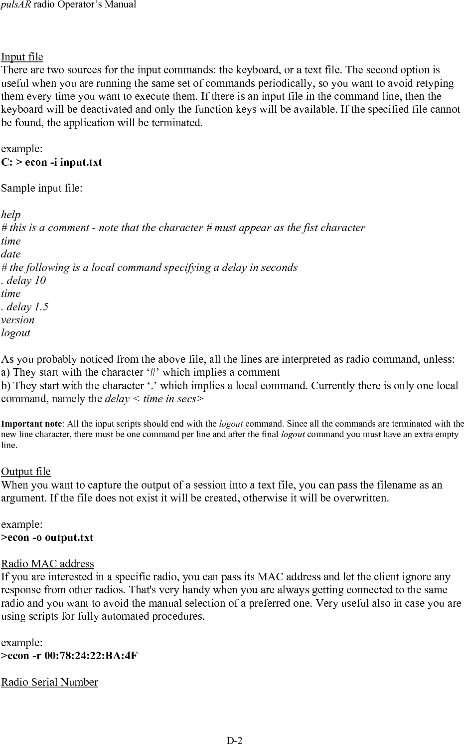 pulsAR radio Operator&rsquo;s ManualD-2Input fileThere are two sources for the input commands: the keyboard, or a text file. The second option isuseful when you are running the same set of commands periodically, so you want to avoid retypingthem every time you want to execute them. If there is an input file in the command line, then thekeyboard will be deactivated and only the function keys will be available. If the specified file cannotbe found, the application will be terminated.example:C: > econ -i input.txtSample input file:help# this is a comment - note that the character # must appear as the fist charactertimedate# the following is a local command specifying a delay in seconds. delay 10time. delay 1.5versionlogoutAs you probably noticed from the above file, all the lines are interpreted as radio command, unless:a) They start with the character &lsquo;#&rsquo; which implies a commentb) They start with the character &lsquo;.&rsquo; which implies a local command. Currently there is only one localcommand, namely the delay < time in secs>Important note: All the input scripts should end with the logout command. Since all the commands are terminated with thenew line character, there must be one command per line and after the final logout command you must have an extra emptyline.Output fileWhen you want to capture the output of a session into a text file, you can pass the filename as anargument. If the file does not exist it will be created, otherwise it will be overwritten.example:>econ -o output.txtRadio MAC addressIf you are interested in a specific radio, you can pass its MAC address and let the client ignore anyresponse from other radios. That's very handy when you are always getting connected to the sameradio and you want to avoid the manual selection of a preferred one. Very useful also in case you areusing scripts for fully automated procedures.example:>econ -r 00:78:24:22:BA:4FRadio Serial Number