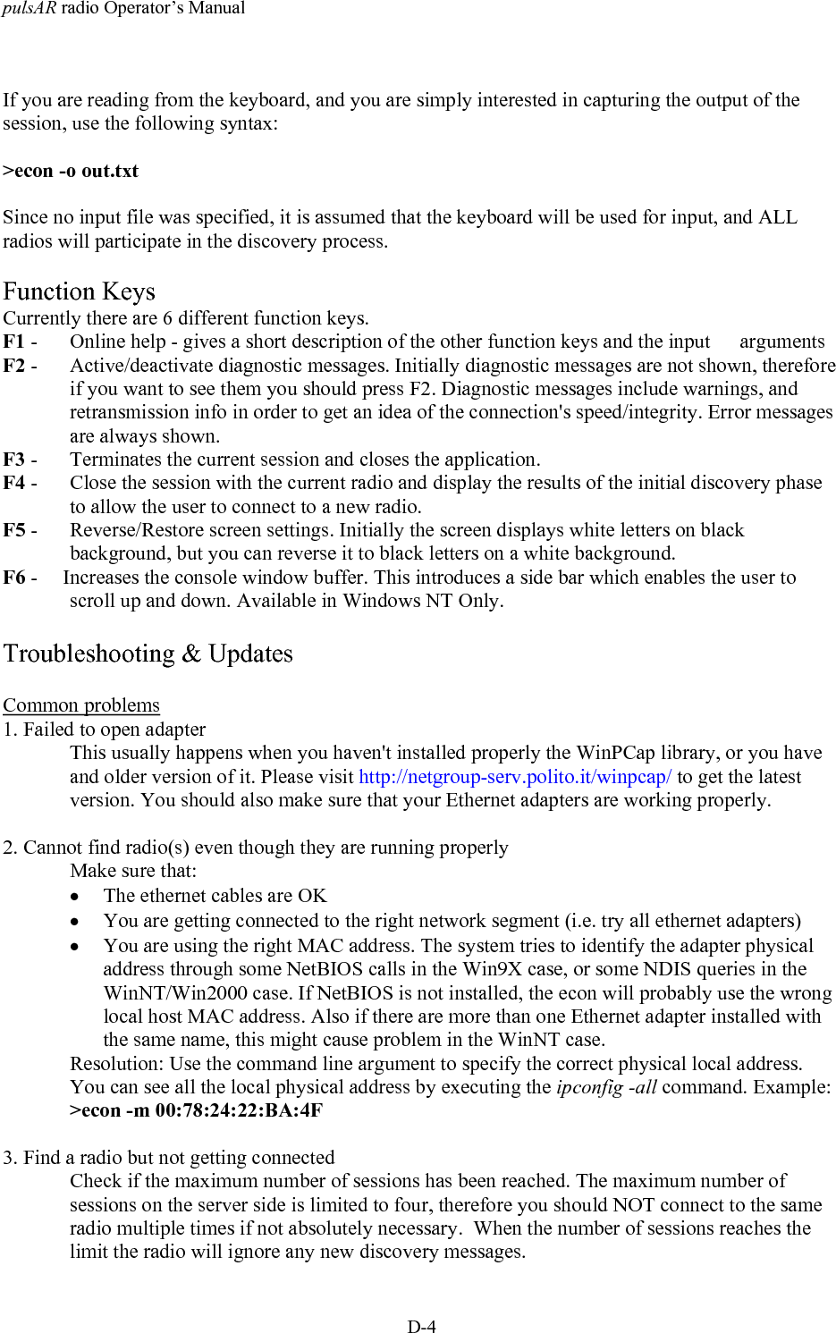 pulsAR radio Operator&rsquo;s ManualD-4If you are reading from the keyboard, and you are simply interested in capturing the output of thesession, use the following syntax:>econ -o out.txtSince no input file was specified, it is assumed that the keyboard will be used for input, and ALLradios will participate in the discovery process.Function KeysCurrently there are 6 different function keys.F1 -  Online help - gives a short description of the other function keys and the input  argumentsF2 -  Active/deactivate diagnostic messages. Initially diagnostic messages are not shown, thereforeif you want to see them you should press F2. Diagnostic messages include warnings, andretransmission info in order to get an idea of the connection's speed/integrity. Error messagesare always shown.F3 -  Terminates the current session and closes the application.F4 -  Close the session with the current radio and display the results of the initial discovery phaseto allow the user to connect to a new radio.F5 -  Reverse/Restore screen settings. Initially the screen displays white letters on blackbackground, but you can reverse it to black letters on a white background.F6 -     Increases the console window buffer. This introduces a side bar which enables the user toscroll up and down. Available in Windows NT Only.Troubleshooting &amp; UpdatesCommon problems1. Failed to open adapterThis usually happens when you haven't installed properly the WinPCap library, or you haveand older version of it. Please visit http://netgroup-serv.polito.it/winpcap/ to get the latestversion. You should also make sure that your Ethernet adapters are working properly.2. Cannot find radio(s) even though they are running properlyMake sure that:&bull; The ethernet cables are OK&bull; You are getting connected to the right network segment (i.e. try all ethernet adapters)&bull; You are using the right MAC address. The system tries to identify the adapter physicaladdress through some NetBIOS calls in the Win9X case, or some NDIS queries in theWinNT/Win2000 case. If NetBIOS is not installed, the econ will probably use the wronglocal host MAC address. Also if there are more than one Ethernet adapter installed withthe same name, this might cause problem in the WinNT case.Resolution: Use the command line argument to specify the correct physical local address.You can see all the local physical address by executing the ipconfig -all command. Example:>econ -m 00:78:24:22:BA:4F3. Find a radio but not getting connectedCheck if the maximum number of sessions has been reached. The maximum number ofsessions on the server side is limited to four, therefore you should NOT connect to the sameradio multiple times if not absolutely necessary.  When the number of sessions reaches thelimit the radio will ignore any new discovery messages.