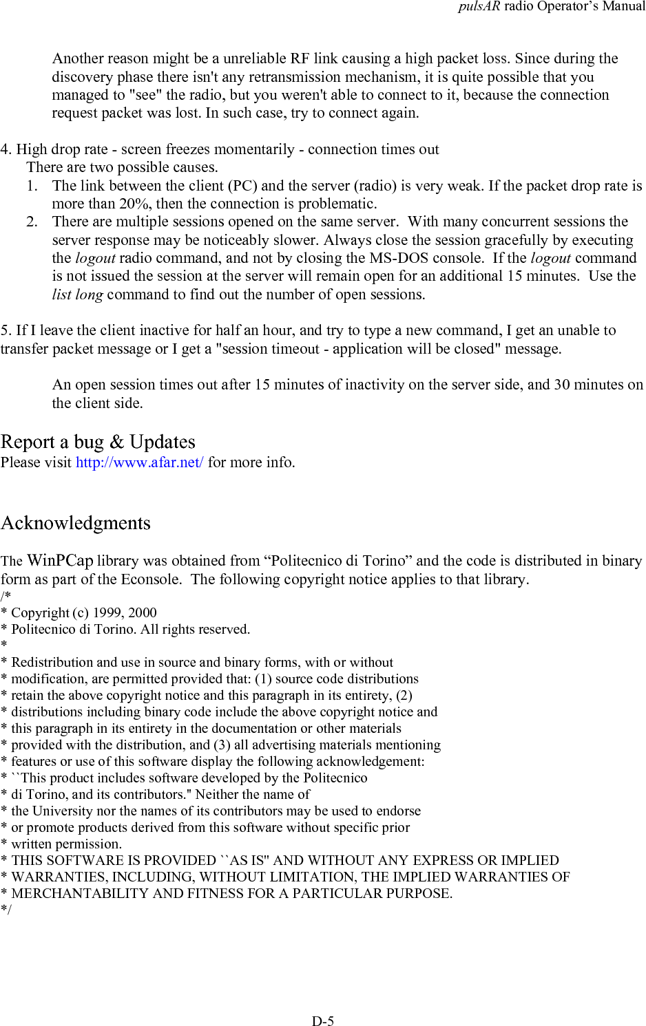 pulsAR radio Operator&rsquo;s ManualD-5Another reason might be a unreliable RF link causing a high packet loss. Since during thediscovery phase there isn't any retransmission mechanism, it is quite possible that youmanaged to "see" the radio, but you weren't able to connect to it, because the connectionrequest packet was lost. In such case, try to connect again.4. High drop rate - screen freezes momentarily - connection times outThere are two possible causes.1. The link between the client (PC) and the server (radio) is very weak. If the packet drop rate ismore than 20%, then the connection is problematic.2. There are multiple sessions opened on the same server.  With many concurrent sessions theserver response may be noticeably slower. Always close the session gracefully by executingthe logout radio command, and not by closing the MS-DOS console.  If the logout commandis not issued the session at the server will remain open for an additional 15 minutes.  Use thelist long command to find out the number of open sessions.5. If I leave the client inactive for half an hour, and try to type a new command, I get an unable totransfer packet message or I get a "session timeout - application will be closed" message.An open session times out after 15 minutes of inactivity on the server side, and 30 minutes onthe client side.Report a bug &amp; UpdatesPlease visit http://www.afar.net/ for more info.AcknowledgmentsThe WinPCap library was obtained from &ldquo;Politecnico di Torino&rdquo; and the code is distributed in binaryform as part of the Econsole.  The following copyright notice applies to that library./** Copyright (c) 1999, 2000* Politecnico di Torino. All rights reserved.** Redistribution and use in source and binary forms, with or without* modification, are permitted provided that: (1) source code distributions* retain the above copyright notice and this paragraph in its entirety, (2)* distributions including binary code include the above copyright notice and* this paragraph in its entirety in the documentation or other materials* provided with the distribution, and (3) all advertising materials mentioning* features or use of this software display the following acknowledgement:* ``This product includes software developed by the Politecnico* di Torino, and its contributors.'' Neither the name of* the University nor the names of its contributors may be used to endorse* or promote products derived from this software without specific prior* written permission.* THIS SOFTWARE IS PROVIDED ``AS IS'' AND WITHOUT ANY EXPRESS OR IMPLIED* WARRANTIES, INCLUDING, WITHOUT LIMITATION, THE IMPLIED WARRANTIES OF* MERCHANTABILITY AND FITNESS FOR A PARTICULAR PURPOSE.*/