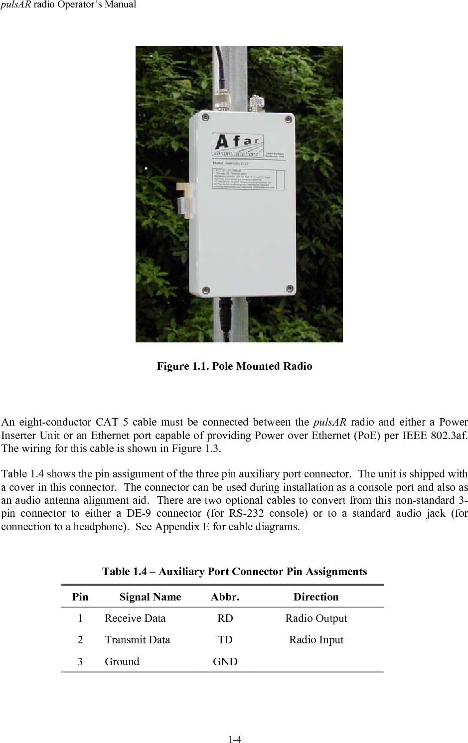 pulsAR radio Operator&rsquo;s Manual1-4Figure 1.1. Pole Mounted RadioAn eight-conductor CAT 5 cable must be connected between the pulsAR  radio and either a PowerInserter Unit or an Ethernet port capable of providing Power over Ethernet (PoE) per IEEE 802.3af.The wiring for this cable is shown in Figure 1.3.Table 1.4 shows the pin assignment of the three pin auxiliary port connector.  The unit is shipped witha cover in this connector.  The connector can be used during installation as a console port and also asan audio antenna alignment aid.  There are two optional cables to convert from this non-standard 3-pin connector to either a DE-9 connector (for RS-232 console) or to a standard audio jack (forconnection to a headphone).  See Appendix E for cable diagrams.Table 1.4 &ndash; Auxiliary Port Connector Pin AssignmentsPin Signal Name Abbr. Direction1 Receive Data RD Radio Output2 Transmit Data TD Radio Input3 Ground GND