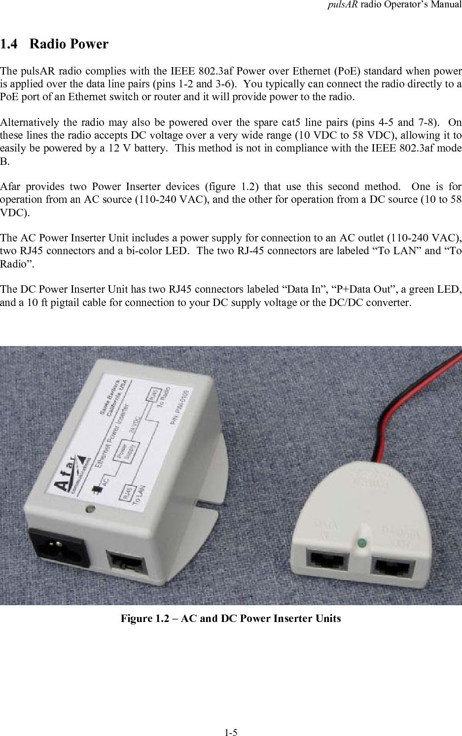 pulsAR radio Operator&rsquo;s Manual1-51.4 Radio PowerThe pulsAR radio complies with the IEEE 802.3af Power over Ethernet (PoE) standard when poweris applied over the data line pairs (pins 1-2 and 3-6).  You typically can connect the radio directly to aPoE port of an Ethernet switch or router and it will provide power to the radio.Alternatively the radio may also be powered over the spare cat5 line pairs (pins 4-5 and 7-8).  Onthese lines the radio accepts DC voltage over a very wide range (10 VDC to 58 VDC), allowing it toeasily be powered by a 12 V battery.  This method is not in compliance with the IEEE 802.3af modeB.Afar provides two Power Inserter devices (figure 1.2) that use this second method.  One is foroperation from an AC source (110-240 VAC), and the other for operation from a DC source (10 to 58VDC).The AC Power Inserter Unit includes a power supply for connection to an AC outlet (110-240 VAC),two RJ45 connectors and a bi-color LED.  The two RJ-45 connectors are labeled &ldquo;To LAN&rdquo; and &ldquo;ToRadio&rdquo;.The DC Power Inserter Unit has two RJ45 connectors labeled &ldquo;Data In&rdquo;, &ldquo;P+Data Out&rdquo;, a green LED,and a 10 ft pigtail cable for connection to your DC supply voltage or the DC/DC converter.Figure 1.2 &ndash; AC and DC Power Inserter Units