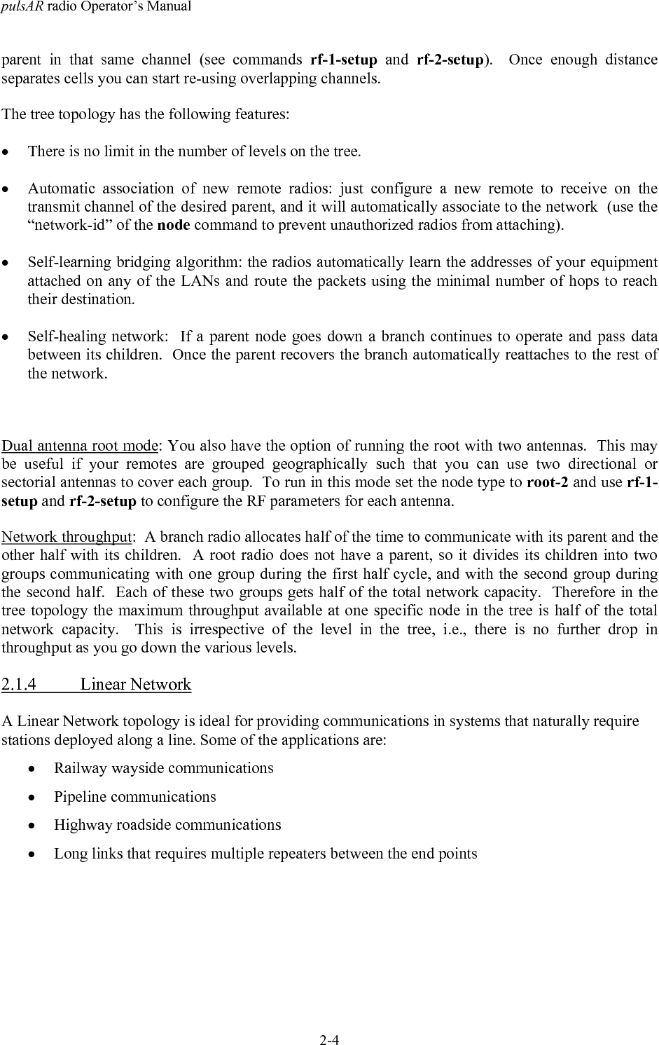 pulsAR radio Operator&rsquo;s Manual2-4parent in that same channel (see commands rf-1-setup and rf-2-setup).  Once enough distanceseparates cells you can start re-using overlapping channels.The tree topology has the following features:&bull; There is no limit in the number of levels on the tree.&bull; Automatic association of new remote radios: just configure a new remote to receive on thetransmit channel of the desired parent, and it will automatically associate to the network  (use the&ldquo;network-id&rdquo; of the node command to prevent unauthorized radios from attaching).&bull; Self-learning bridging algorithm: the radios automatically learn the addresses of your equipmentattached on any of the LANs and route the packets using the minimal number of hops to reachtheir destination.&bull; Self-healing network:  If a parent node goes down a branch continues to operate and pass databetween its children.  Once the parent recovers the branch automatically reattaches to the rest ofthe network.Dual antenna root mode: You also have the option of running the root with two antennas.  This maybe useful if your remotes are grouped geographically such that you can use two directional orsectorial antennas to cover each group.  To run in this mode set the node type to root-2 and use rf-1-setup and rf-2-setup to configure the RF parameters for each antenna.Network throughput:  A branch radio allocates half of the time to communicate with its parent and theother half with its children.  A root radio does not have a parent, so it divides its children into twogroups communicating with one group during the first half cycle, and with the second group duringthe second half.  Each of these two groups gets half of the total network capacity.  Therefore in thetree topology the maximum throughput available at one specific node in the tree is half of the totalnetwork capacity.  This is irrespective of the level in the tree, i.e., there is no further drop inthroughput as you go down the various levels.2.1.4 Linear NetworkA Linear Network topology is ideal for providing communications in systems that naturally requirestations deployed along a line. Some of the applications are:&bull; Railway wayside communications&bull; Pipeline communications&bull; Highway roadside communications&bull; Long links that requires multiple repeaters between the end points