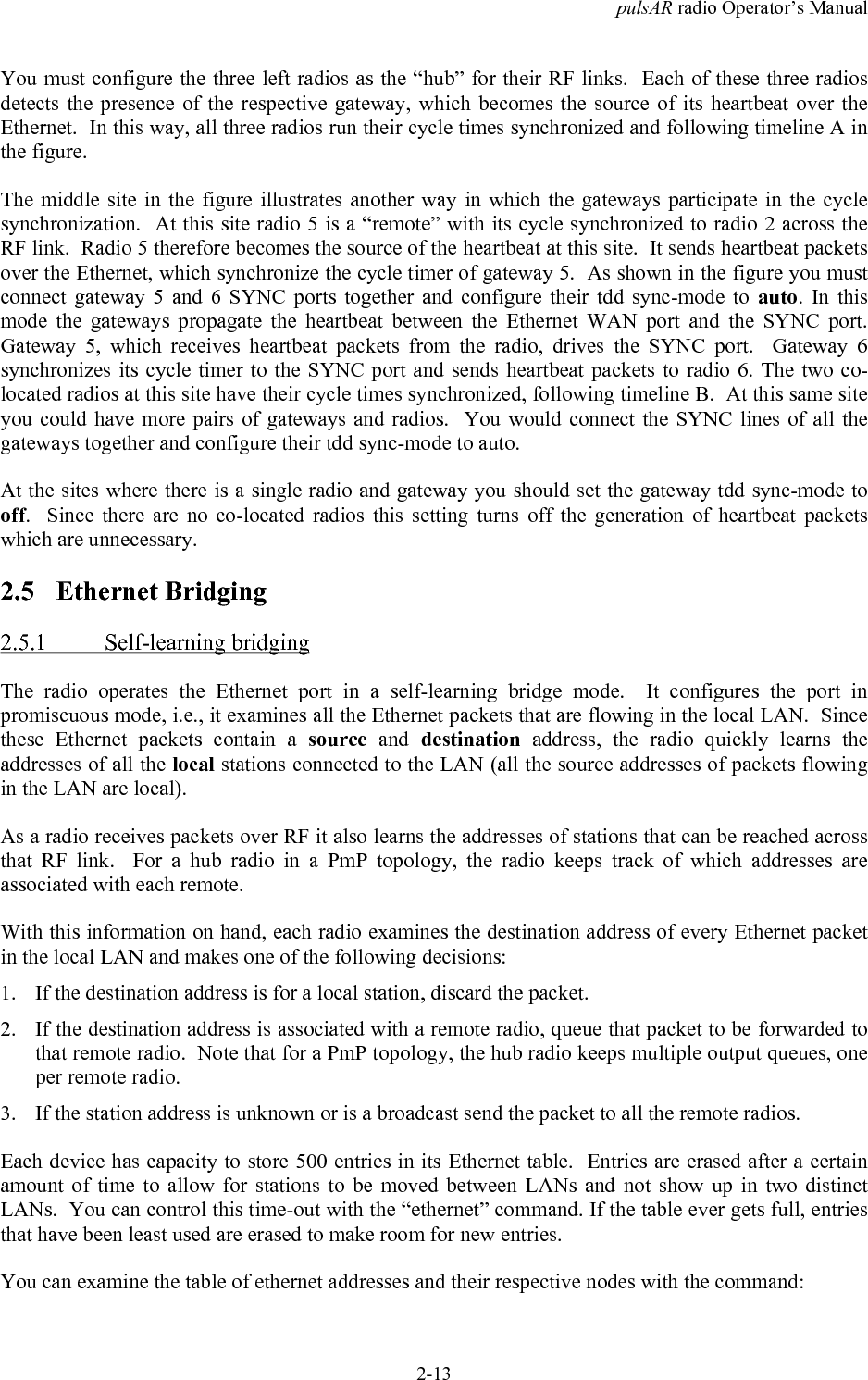 pulsAR radio Operator&rsquo;s Manual2-13You must configure the three left radios as the &ldquo;hub&rdquo; for their RF links.  Each of these three radiosdetects the presence of the respective gateway, which becomes the source of its heartbeat over theEthernet.  In this way, all three radios run their cycle times synchronized and following timeline A inthe figure.The middle site in the figure illustrates another way in which the gateways participate in the cyclesynchronization.  At this site radio 5 is a &ldquo;remote&rdquo; with its cycle synchronized to radio 2 across theRF link.  Radio 5 therefore becomes the source of the heartbeat at this site.  It sends heartbeat packetsover the Ethernet, which synchronize the cycle timer of gateway 5.  As shown in the figure you mustconnect gateway 5 and 6 SYNC ports together and configure their tdd sync-mode to auto. In thismode the gateways propagate the heartbeat between the Ethernet WAN port and the SYNC port.Gateway 5, which receives heartbeat packets from the radio, drives the SYNC port.  Gateway 6synchronizes its cycle timer to the SYNC port and sends heartbeat packets to radio 6. The two co-located radios at this site have their cycle times synchronized, following timeline B.  At this same siteyou could have more pairs of gateways and radios.  You would connect the SYNC lines of all thegateways together and configure their tdd sync-mode to auto.At the sites where there is a single radio and gateway you should set the gateway tdd sync-mode tooff.  Since there are no co-located radios this setting turns off the generation of heartbeat packetswhich are unnecessary.2.5 Ethernet Bridging2.5.1 Self-learning bridgingThe radio operates the Ethernet port in a self-learning bridge mode.  It configures the port inpromiscuous mode, i.e., it examines all the Ethernet packets that are flowing in the local LAN.  Sincethese Ethernet packets contain a source and destination address, the radio quickly learns theaddresses of all the local stations connected to the LAN (all the source addresses of packets flowingin the LAN are local).As a radio receives packets over RF it also learns the addresses of stations that can be reached acrossthat RF link.  For a hub radio in a PmP topology, the radio keeps track of which addresses areassociated with each remote.With this information on hand, each radio examines the destination address of every Ethernet packetin the local LAN and makes one of the following decisions:1. If the destination address is for a local station, discard the packet.2. If the destination address is associated with a remote radio, queue that packet to be forwarded tothat remote radio.  Note that for a PmP topology, the hub radio keeps multiple output queues, oneper remote radio.3. If the station address is unknown or is a broadcast send the packet to all the remote radios.Each device has capacity to store 500 entries in its Ethernet table.  Entries are erased after a certainamount of time to allow for stations to be moved between LANs and not show up in two distinctLANs.  You can control this time-out with the &ldquo;ethernet&rdquo; command. If the table ever gets full, entriesthat have been least used are erased to make room for new entries.You can examine the table of ethernet addresses and their respective nodes with the command: