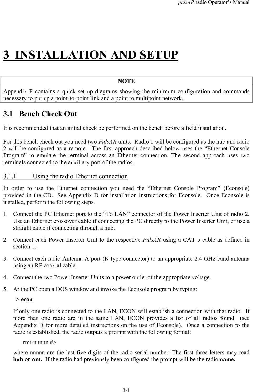 pulsAR radio Operator&rsquo;s Manual3-13 INSTALLATION AND SETUPNOTEAppendix F contains a quick set up diagrams showing the minimum configuration and commandsnecessary to put up a point-to-point link and a point to multipoint network.3.1 Bench Check OutIt is recommended that an initial check be performed on the bench before a field installation.For this bench check out you need two PulsAR units.  Radio 1 will be configured as the hub and radio2 will be configured as a remote.  The first approach described below uses the &ldquo;Ethernet ConsoleProgram&rdquo; to emulate the terminal across an Ethernet connection. The second approach uses twoterminals connected to the auxiliary port of the radios.3.1.1 Using the radio Ethernet connectionIn order to use the Ethernet connection you need the &ldquo;Ethernet Console Program&rdquo; (Econsole)provided in the CD.  See Appendix D for installation instructions for Econsole.  Once Econsole isinstalled, perform the following steps.1. Connect the PC Ethernet port to the &ldquo;To LAN&rdquo; connector of the Power Inserter Unit of radio 2.Use an Ethernet crossover cable if connecting the PC directly to the Power Inserter Unit, or use astraight cable if connecting through a hub.2. Connect each Power Inserter Unit to the respective PulsAR using a CAT 5 cable as defined insection 1.3. Connect each radio Antenna A port (N type connector) to an appropriate 2.4 GHz band antennausing an RF coaxial cable.4. Connect the two Power Inserter Units to a power outlet of the appropriate voltage.5. At the PC open a DOS window and invoke the Econsole program by typing:  > econIf only one radio is connected to the LAN, ECON will establish a connection with that radio.  Ifmore than one radio are in the same LAN, ECON provides a list of all radios found  (seeAppendix D for more detailed instructions on the use of Econsole).  Once a connection to theradio is established, the radio outputs a prompt with the following format:rmt-nnnnn #>where nnnnn are the last five digits of the radio serial number. The first three letters may readhub or rmt.  If the radio had previously been configured the prompt will be the radio name.