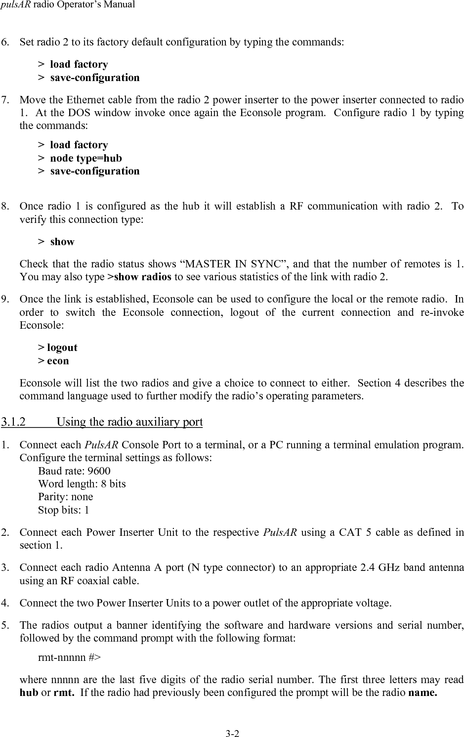 pulsAR radio Operator&rsquo;s Manual3-26. Set radio 2 to its factory default configuration by typing the commands:>  load factory>  save-configuration7. Move the Ethernet cable from the radio 2 power inserter to the power inserter connected to radio1.  At the DOS window invoke once again the Econsole program.  Configure radio 1 by typingthe commands:>  load factory>  node type=hub>  save-configuration8. Once radio 1 is configured as the hub it will establish a RF communication with radio 2.  Toverify this connection type:>  showCheck that the radio status shows &ldquo;MASTER IN SYNC&rdquo;, and that the number of remotes is 1.You may also type >show radios to see various statistics of the link with radio 2.9. Once the link is established, Econsole can be used to configure the local or the remote radio.  Inorder to switch the Econsole connection, logout of the current connection and re-invokeEconsole:> logout> econEconsole will list the two radios and give a choice to connect to either.  Section 4 describes thecommand language used to further modify the radio&rsquo;s operating parameters.3.1.2 Using the radio auxiliary port1. Connect each PulsAR Console Port to a terminal, or a PC running a terminal emulation program.Configure the terminal settings as follows:Baud rate: 9600Word length: 8 bitsParity: noneStop bits: 12. Connect each Power Inserter Unit to the respective PulsAR using a CAT 5 cable as defined insection 1.3. Connect each radio Antenna A port (N type connector) to an appropriate 2.4 GHz band antennausing an RF coaxial cable.4. Connect the two Power Inserter Units to a power outlet of the appropriate voltage.5. The radios output a banner identifying the software and hardware versions and serial number,followed by the command prompt with the following format:rmt-nnnnn #>where nnnnn are the last five digits of the radio serial number. The first three letters may readhub or rmt.  If the radio had previously been configured the prompt will be the radio name.