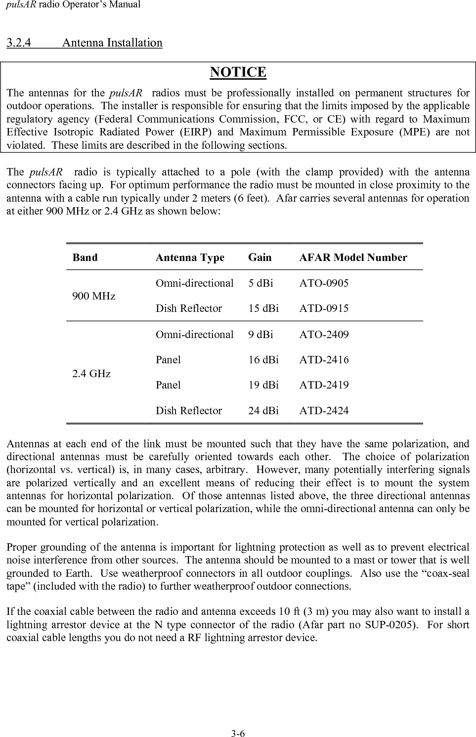 pulsAR radio Operator&rsquo;s Manual3-63.2.4 Antenna InstallationNOTICEThe antennas for the pulsAR   radios must be professionally installed on permanent structures foroutdoor operations.  The installer is responsible for ensuring that the limits imposed by the applicableregulatory agency (Federal Communications Commission, FCC, or CE) with regard to MaximumEffective Isotropic Radiated Power (EIRP) and Maximum Permissible Exposure (MPE) are notviolated.  These limits are described in the following sections.The  pulsAR   radio is typically attached to a pole (with the clamp provided) with the antennaconnectors facing up.  For optimum performance the radio must be mounted in close proximity to theantenna with a cable run typically under 2 meters (6 feet).  Afar carries several antennas for operationat either 900 MHz or 2.4 GHz as shown below:Band Antenna Type Gain AFAR Model NumberOmni-directional 5 dBi ATO-0905900 MHzDish Reflector 15 dBi ATD-0915Omni-directional 9 dBi ATO-2409Panel 16 dBi ATD-2416Panel 19 dBi ATD-24192.4 GHzDish Reflector 24 dBi ATD-2424Antennas at each end of the link must be mounted such that they have the same polarization, anddirectional antennas must be carefully oriented towards each other.  The choice of polarization(horizontal vs. vertical) is, in many cases, arbitrary.  However, many potentially interfering signalsare polarized vertically and an excellent means of reducing their effect is to mount the systemantennas for horizontal polarization.  Of those antennas listed above, the three directional antennascan be mounted for horizontal or vertical polarization, while the omni-directional antenna can only bemounted for vertical polarization.Proper grounding of the antenna is important for lightning protection as well as to prevent electricalnoise interference from other sources.  The antenna should be mounted to a mast or tower that is wellgrounded to Earth.  Use weatherproof connectors in all outdoor couplings.  Also use the &ldquo;coax-sealtape&rdquo; (included with the radio) to further weatherproof outdoor connections.If the coaxial cable between the radio and antenna exceeds 10 ft (3 m) you may also want to install alightning arrestor device at the N type connector of the radio (Afar part no SUP-0205).  For shortcoaxial cable lengths you do not need a RF lightning arrestor device.