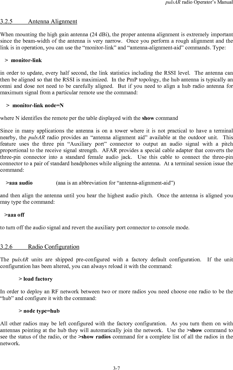pulsAR radio Operator&rsquo;s Manual3-73.2.5 Antenna AlignmentWhen mounting the high gain antenna (24 dBi), the proper antenna alignment is extremely importantsince the beam-width of the antenna is very narrow.  Once you perform a rough alignment and thelink is in operation, you can use the &ldquo;monitor-link&rdquo; and &ldquo;antenna-alignment-aid&rdquo; commands. Type:>  monitor-linkin order to update, every half second, the link statistics including the RSSI level.  The antenna canthen be aligned so that the RSSI is maximized.  In the PmP topology, the hub antenna is typically anomni and dose not need to be carefully aligned.  But if you need to align a hub radio antenna formaximum signal from a particular remote use the command: >  monitor-link node=Nwhere N identifies the remote per the table displayed with the show commandSince in many applications the antenna is on a tower where it is not practical to have a terminalnearby, the pulsAR radio provides an &ldquo;antenna alignment aid&rdquo; available at the outdoor unit.  Thisfeature uses the three pin &ldquo;Auxiliary port&rdquo; connector to output an audio signal with a pitchproportional to the receive signal strength.  AFAR provides a special cable adapter that converts thethree-pin connector into a standard female audio jack.  Use this cable to connect the three-pinconnector to a pair of standard headphones while aligning the antenna.  At a terminal session issue thecommand:    >aaa audio  (aaa is an abbreviation for &ldquo;antenna-alignment-aid&rdquo;)and then align the antenna until you hear the highest audio pitch.  Once the antenna is aligned youmay type the command:   >aaa offto turn off the audio signal and revert the auxiliary port connector to console mode.3.2.6 Radio ConfigurationThe pulsAR units are shipped pre-configured with a factory default configuration.  If the unitconfiguration has been altered, you can always reload it with the command:> load factoryIn order to deploy an RF network between two or more radios you need choose one radio to be the&ldquo;hub&rdquo; and configure it with the command:> node type=hubAll other radios may be left configured with the factory configuration.  As you turn them on withantennas pointing at the hub they will automatically join the network.  Use the >show command tosee the status of the radio, or the >show radios command for a complete list of all the radios in thenetwork.