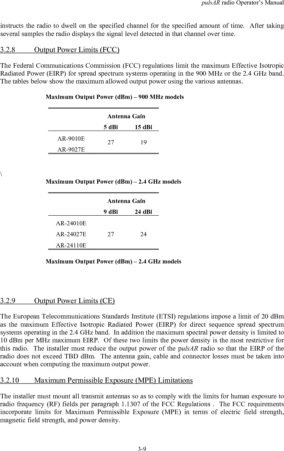 pulsAR radio Operator&rsquo;s Manual3-9instructs the radio to dwell on the specified channel for the specified amount of time.  After takingseveral samples the radio displays the signal level detected in that channel over time.3.2.8 Output Power Limits (FCC)The Federal Communications Commission (FCC) regulations limit the maximum Effective IsotropicRadiated Power (EIRP) for spread spectrum systems operating in the 900 MHz or the 2.4 GHz band.The tables below show the maximum allowed output power using the various antennas.Maximum Output Power (dBm) &ndash; 900 MHz modelsAntenna Gain5 dBi 15 dBiAR-9010EAR-9027E27 19\Maximum Output Power (dBm) &ndash; 2.4 GHz modelsAntenna Gain9 dBi 24 dBiAR-24010EAR-24027EAR-24110E27 24Maximum Output Power (dBm) &ndash; 2.4 GHz models3.2.9 Output Power Limits (CE)The European Telecommunications Standards Institute (ETSI) regulations impose a limit of 20 dBmas the maximum Effective Isotropic Radiated Power (EIRP) for direct sequence spread spectrumsystems operating in the 2.4 GHz band.  In addition the maximum spectral power density is limited to10 dBm per MHz maximum EIRP.  Of these two limits the power density is the most restrictive forthis radio.  The installer must reduce the output power of the pulsAR radio so that the EIRP of theradio does not exceed TBD dBm.  The antenna gain, cable and connector losses must be taken intoaccount when computing the maximum output power.3.2.10 Maximum Permissible Exposure (MPE) LimitationsThe installer must mount all transmit antennas so as to comply with the limits for human exposure toradio frequency (RF) fields per paragraph 1.1307 of the FCC Regulations .  The FCC requirementsincorporate limits for Maximum Permissible Exposure (MPE) in terms of electric field strength,magnetic field strength, and power density.
