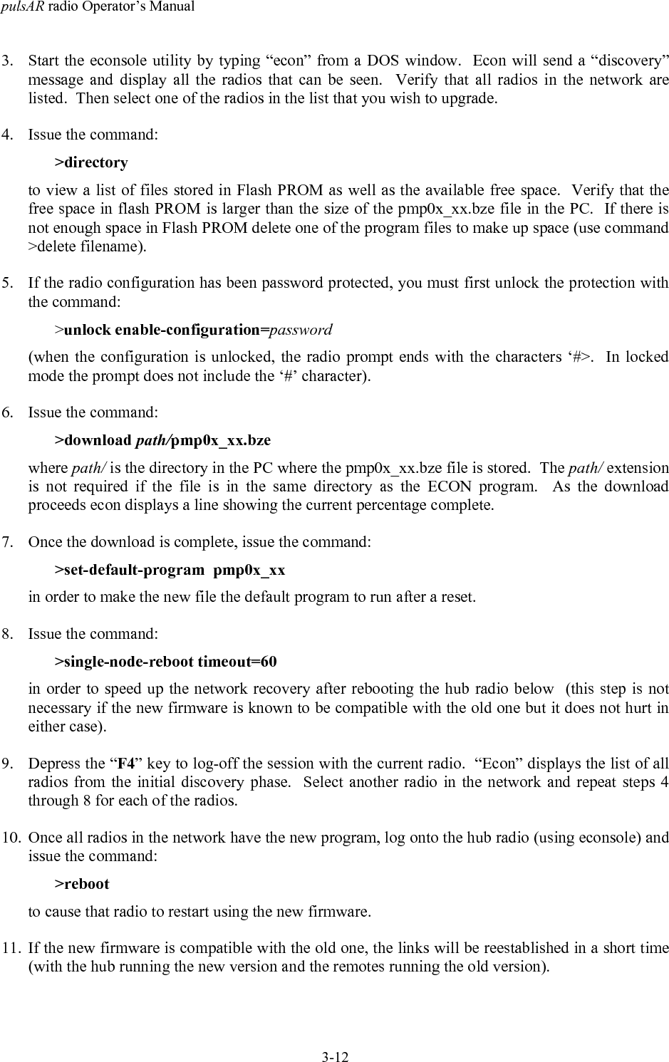 pulsAR radio Operator&rsquo;s Manual3-123. Start the econsole utility by typing &ldquo;econ&rdquo; from a DOS window.  Econ will send a &ldquo;discovery&rdquo;message and display all the radios that can be seen.  Verify that all radios in the network arelisted.  Then select one of the radios in the list that you wish to upgrade.4. Issue the command:>directoryto view a list of files stored in Flash PROM as well as the available free space.  Verify that thefree space in flash PROM is larger than the size of the pmp0x_xx.bze file in the PC.  If there isnot enough space in Flash PROM delete one of the program files to make up space (use command>delete filename).5. If the radio configuration has been password protected, you must first unlock the protection withthe command:>unlock enable-configuration=password(when the configuration is unlocked, the radio prompt ends with the characters &lsquo;#>.  In lockedmode the prompt does not include the &lsquo;#&rsquo; character).6. Issue the command:>download path/pmp0x_xx.bzewhere path/ is the directory in the PC where the pmp0x_xx.bze file is stored.  The path/ extensionis not required if the file is in the same directory as the ECON program.  As the downloadproceeds econ displays a line showing the current percentage complete.7. Once the download is complete, issue the command:>set-default-program  pmp0x_xxin order to make the new file the default program to run after a reset.8. Issue the command:>single-node-reboot timeout=60in order to speed up the network recovery after rebooting the hub radio below  (this step is notnecessary if the new firmware is known to be compatible with the old one but it does not hurt ineither case).9. Depress the &ldquo;F4&rdquo; key to log-off the session with the current radio.  &ldquo;Econ&rdquo; displays the list of allradios from the initial discovery phase.  Select another radio in the network and repeat steps 4through 8 for each of the radios.10. Once all radios in the network have the new program, log onto the hub radio (using econsole) andissue the command:>rebootto cause that radio to restart using the new firmware.11. If the new firmware is compatible with the old one, the links will be reestablished in a short time(with the hub running the new version and the remotes running the old version).