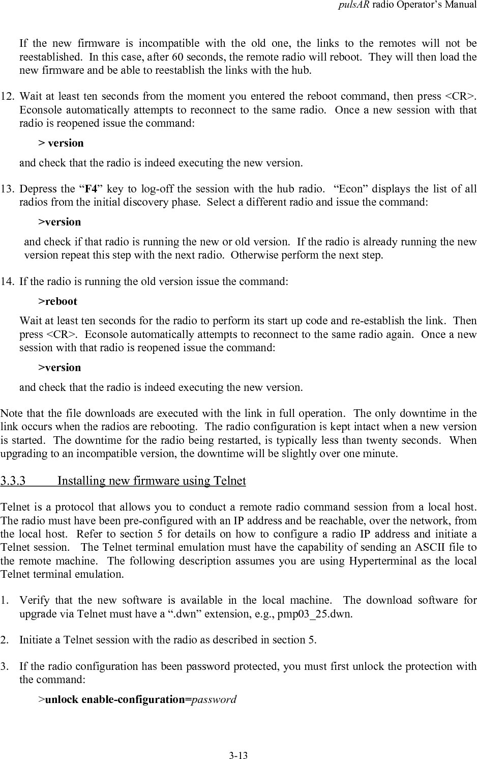 pulsAR radio Operator&rsquo;s Manual3-13If the new firmware is incompatible with the old one, the links to the remotes will not bereestablished.  In this case, after 60 seconds, the remote radio will reboot.  They will then load thenew firmware and be able to reestablish the links with the hub.12. Wait at least ten seconds from the moment you entered the reboot command, then press <CR>.Econsole automatically attempts to reconnect to the same radio.  Once a new session with thatradio is reopened issue the command:> versionand check that the radio is indeed executing the new version.13. Depress the &ldquo;F4&rdquo; key to log-off the session with the hub radio.  &ldquo;Econ&rdquo; displays the list of allradios from the initial discovery phase.  Select a different radio and issue the command:>versionand check if that radio is running the new or old version.  If the radio is already running the newversion repeat this step with the next radio.  Otherwise perform the next step.14. If the radio is running the old version issue the command:>rebootWait at least ten seconds for the radio to perform its start up code and re-establish the link.  Thenpress <CR>.  Econsole automatically attempts to reconnect to the same radio again.  Once a newsession with that radio is reopened issue the command:>versionand check that the radio is indeed executing the new version.Note that the file downloads are executed with the link in full operation.  The only downtime in thelink occurs when the radios are rebooting.  The radio configuration is kept intact when a new versionis started.  The downtime for the radio being restarted, is typically less than twenty seconds.  Whenupgrading to an incompatible version, the downtime will be slightly over one minute.3.3.3 Installing new firmware using TelnetTelnet is a protocol that allows you to conduct a remote radio command session from a local host.The radio must have been pre-configured with an IP address and be reachable, over the network, fromthe local host.  Refer to section 5 for details on how to configure a radio IP address and initiate aTelnet session.   The Telnet terminal emulation must have the capability of sending an ASCII file tothe remote machine.  The following description assumes you are using Hyperterminal as the localTelnet terminal emulation.1. Verify that the new software is available in the local machine.  The download software forupgrade via Telnet must have a &ldquo;.dwn&rdquo; extension, e.g., pmp03_25.dwn.2. Initiate a Telnet session with the radio as described in section 5.3. If the radio configuration has been password protected, you must first unlock the protection withthe command:>unlock enable-configuration=password