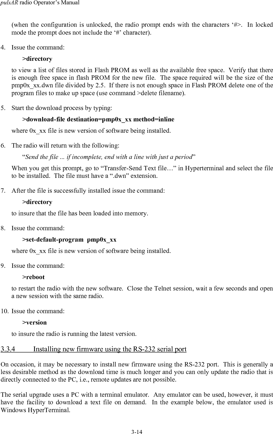 pulsAR radio Operator&rsquo;s Manual3-14(when the configuration is unlocked, the radio prompt ends with the characters &lsquo;#>.  In lockedmode the prompt does not include the &lsquo;#&rsquo; character).4. Issue the command:>directoryto view a list of files stored in Flash PROM as well as the available free space.  Verify that thereis enough free space in flash PROM for the new file.  The space required will be the size of thepmp0x_xx.dwn file divided by 2.5.  If there is not enough space in Flash PROM delete one of theprogram files to make up space (use command >delete filename).5. Start the download process by typing:>download-file destination=pmp0x_xx method=inlinewhere 0x_xx file is new version of software being installed.6. The radio will return with the following:&ldquo;Send the file ... if incomplete, end with a line with just a period&rdquo;When you get this prompt, go to &ldquo;Transfer-Send Text file&hellip;&rdquo; in Hyperterminal and select the fileto be installed.  The file must have a &ldquo;.dwn&rdquo; extension.7. After the file is successfully installed issue the command:>directoryto insure that the file has been loaded into memory.8. Issue the command:>set-default-program  pmp0x_xxwhere 0x_xx file is new version of software being installed.9. Issue the command:>rebootto restart the radio with the new software.  Close the Telnet session, wait a few seconds and opena new session with the same radio.10. Issue the command:>versionto insure the radio is running the latest version.3.3.4 Installing new firmware using the RS-232 serial portOn occasion, it may be necessary to install new firmware using the RS-232 port.  This is generally aless desirable method as the download time is much longer and you can only update the radio that isdirectly connected to the PC, i.e., remote updates are not possible.The serial upgrade uses a PC with a terminal emulator.  Any emulator can be used, however, it musthave the facility to download a text file on demand.  In the example below, the emulator used isWindows HyperTerminal.