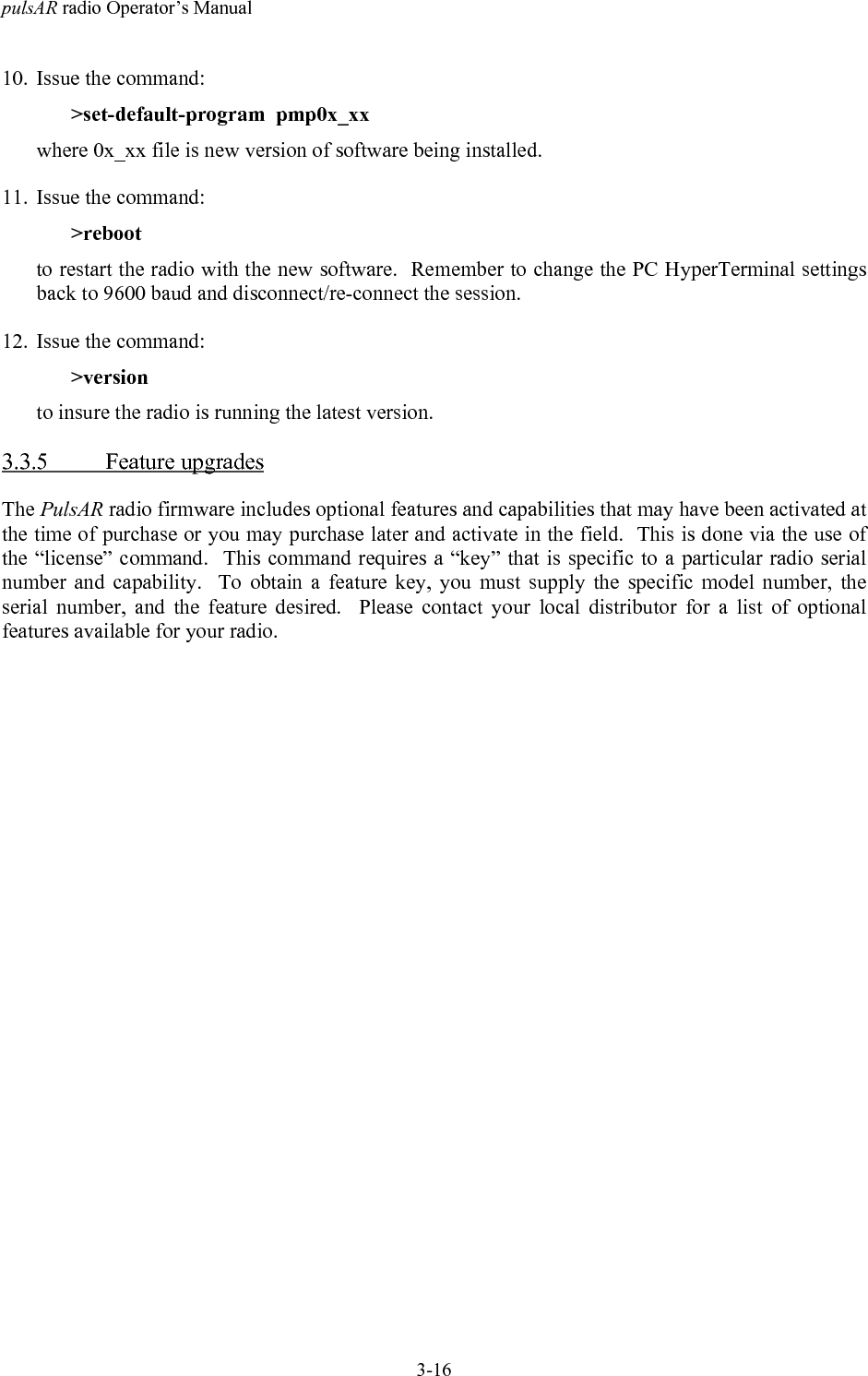 pulsAR radio Operator&rsquo;s Manual3-1610. Issue the command:>set-default-program  pmp0x_xxwhere 0x_xx file is new version of software being installed.11. Issue the command:>rebootto restart the radio with the new software.  Remember to change the PC HyperTerminal settingsback to 9600 baud and disconnect/re-connect the session.12. Issue the command:>versionto insure the radio is running the latest version.3.3.5 Feature upgradesThe PulsAR radio firmware includes optional features and capabilities that may have been activated atthe time of purchase or you may purchase later and activate in the field.  This is done via the use ofthe &ldquo;license&rdquo; command.  This command requires a &ldquo;key&rdquo; that is specific to a particular radio serialnumber and capability.  To obtain a feature key, you must supply the specific model number, theserial number, and the feature desired.  Please contact your local distributor for a list of optionalfeatures available for your radio.