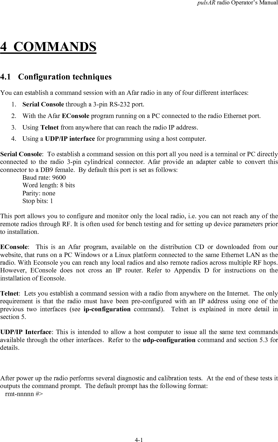pulsAR radio Operator&rsquo;s Manual4-14 COMMANDS4.1 Configuration techniquesYou can establish a command session with an Afar radio in any of four different interfaces:1. Serial Console through a 3-pin RS-232 port.2. With the Afar EConsole program running on a PC connected to the radio Ethernet port.3. Using Telnet from anywhere that can reach the radio IP address.4. Using a UDP/IP interface for programming using a host computer.Serial Console:  To establish a command session on this port all you need is a terminal or PC directlyconnected to the radio 3-pin cylindrical connector. Afar provide an adapter cable to convert thisconnector to a DB9 female.  By default this port is set as follows:Baud rate: 9600Word length: 8 bitsParity: noneStop bits: 1This port allows you to configure and monitor only the local radio, i.e. you can not reach any of theremote radios through RF. It is often used for bench testing and for setting up device parameters priorto installation.EConsole:  This is an Afar program, available on the distribution CD or downloaded from ourwebsite, that runs on a PC Windows or a Linux platform connected to the same Ethernet LAN as theradio. With Econsole you can reach any local radios and also remote radios across multiple RF hops.However, EConsole does not cross an IP router. Refer to Appendix D for instructions on theinstallation of Econsole.Telnet:  Lets you establish a command session with a radio from anywhere on the Internet.  The onlyrequirement is that the radio must have been pre-configured with an IP address using one of theprevious two interfaces (see ip-configuration command).  Telnet is explained in more detail insection 5.UDP/IP Interface: This is intended to allow a host computer to issue all the same text commandsavailable through the other interfaces.  Refer to the udp-configuration command and section 5.3 fordetails.After power up the radio performs several diagnostic and calibration tests.  At the end of these tests itoutputs the command prompt.  The default prompt has the following format:   rmt-nnnnn #>
