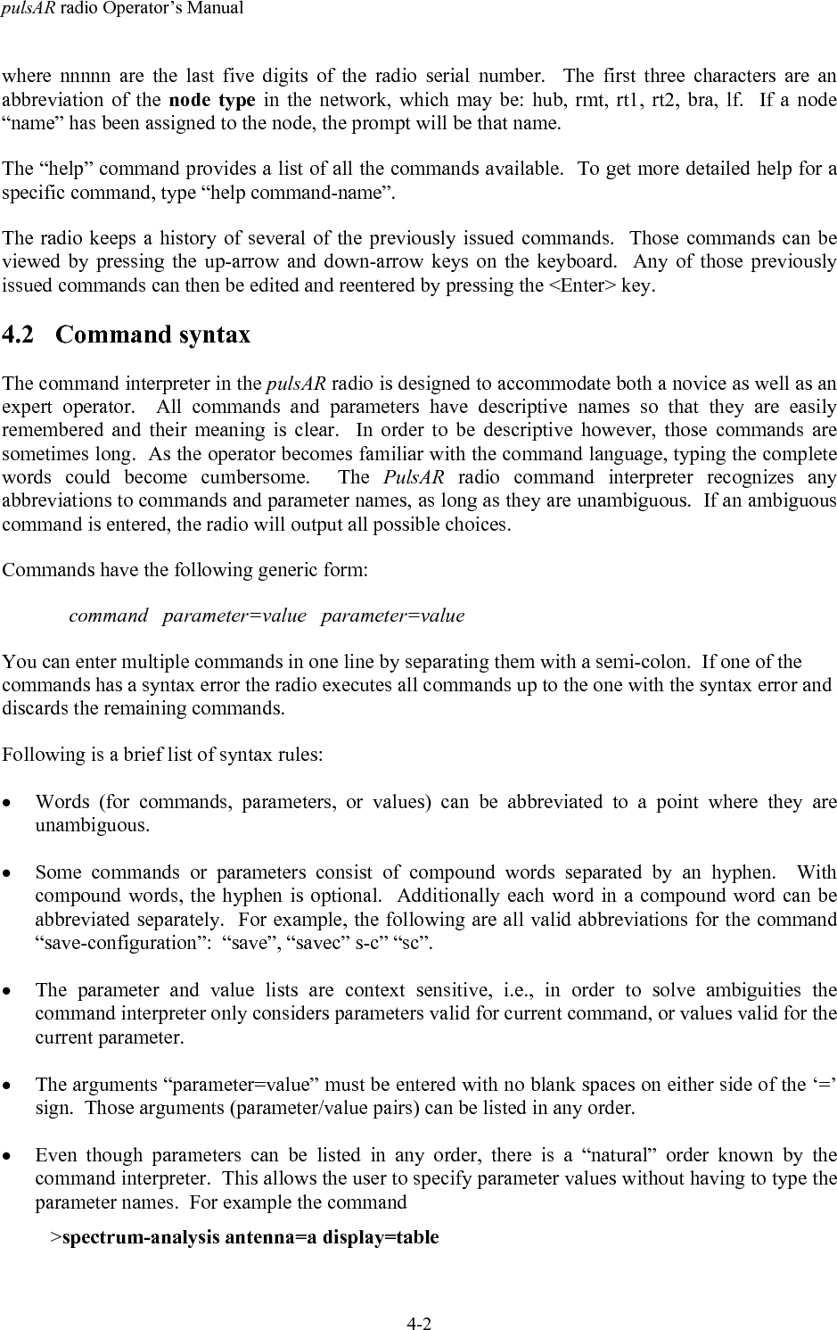 pulsAR radio Operator&rsquo;s Manual4-2where nnnnn are the last five digits of the radio serial number.  The first three characters are anabbreviation of the node type in the network, which may be: hub, rmt, rt1, rt2, bra, lf.  If a node&ldquo;name&rdquo; has been assigned to the node, the prompt will be that name.The &ldquo;help&rdquo; command provides a list of all the commands available.  To get more detailed help for aspecific command, type &ldquo;help command-name&rdquo;.The radio keeps a history of several of the previously issued commands.  Those commands can beviewed by pressing the up-arrow and down-arrow keys on the keyboard.  Any of those previouslyissued commands can then be edited and reentered by pressing the <Enter> key.4.2 Command syntaxThe command interpreter in the pulsAR radio is designed to accommodate both a novice as well as anexpert operator.  All commands and parameters have descriptive names so that they are easilyremembered and their meaning is clear.  In order to be descriptive however, those commands aresometimes long.  As the operator becomes familiar with the command language, typing the completewords could become cumbersome.  The PulsAR radio command interpreter recognizes anyabbreviations to commands and parameter names, as long as they are unambiguous.  If an ambiguouscommand is entered, the radio will output all possible choices.Commands have the following generic form:command   parameter=value   parameter=valueYou can enter multiple commands in one line by separating them with a semi-colon.  If one of thecommands has a syntax error the radio executes all commands up to the one with the syntax error anddiscards the remaining commands.Following is a brief list of syntax rules:&bull; Words (for commands, parameters, or values) can be abbreviated to a point where they areunambiguous.&bull; Some commands or parameters consist of compound words separated by an hyphen.  Withcompound words, the hyphen is optional.  Additionally each word in a compound word can beabbreviated separately.  For example, the following are all valid abbreviations for the command&ldquo;save-configuration&rdquo;:  &ldquo;save&rdquo;, &ldquo;savec&rdquo; s-c&rdquo; &ldquo;sc&rdquo;.&bull; The parameter and value lists are context sensitive, i.e., in order to solve ambiguities thecommand interpreter only considers parameters valid for current command, or values valid for thecurrent parameter.&bull; The arguments &ldquo;parameter=value&rdquo; must be entered with no blank spaces on either side of the &lsquo;=&rsquo;sign.  Those arguments (parameter/value pairs) can be listed in any order.&bull; Even though parameters can be listed in any order, there is a &ldquo;natural&rdquo; order known by thecommand interpreter.  This allows the user to specify parameter values without having to type theparameter names.  For example the command   >spectrum-analysis antenna=a display=table