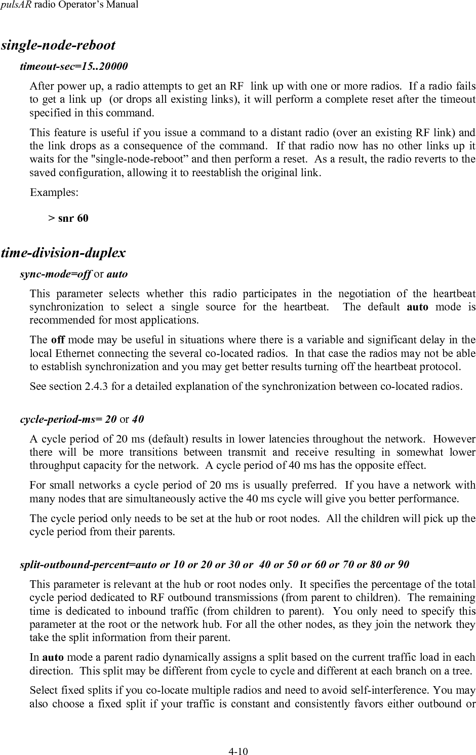 pulsAR radio Operator&rsquo;s Manual4-10single-node-reboottimeout-sec=15..20000After power up, a radio attempts to get an RF  link up with one or more radios.  If a radio failsto get a link up  (or drops all existing links), it will perform a complete reset after the timeoutspecified in this command.This feature is useful if you issue a command to a distant radio (over an existing RF link) andthe link drops as a consequence of the command.  If that radio now has no other links up itwaits for the "single-node-reboot&rdquo; and then perform a reset.  As a result, the radio reverts to thesaved configuration, allowing it to reestablish the original link.Examples:> snr 60time-division-duplexsync-mode=off or autoThis parameter selects whether this radio participates in the negotiation of the heartbeatsynchronization to select a single source for the heartbeat.  The default auto mode isrecommended for most applications.The off mode may be useful in situations where there is a variable and significant delay in thelocal Ethernet connecting the several co-located radios.  In that case the radios may not be ableto establish synchronization and you may get better results turning off the heartbeat protocol.See section 2.4.3 for a detailed explanation of the synchronization between co-located radios.cycle-period-ms= 20 or 40A cycle period of 20 ms (default) results in lower latencies throughout the network.  Howeverthere will be more transitions between transmit and receive resulting in somewhat lowerthroughput capacity for the network.  A cycle period of 40 ms has the opposite effect.For small networks a cycle period of 20 ms is usually preferred.  If you have a network withmany nodes that are simultaneously active the 40 ms cycle will give you better performance.The cycle period only needs to be set at the hub or root nodes.  All the children will pick up thecycle period from their parents.split-outbound-percent=auto or 10 or 20 or 30 or  40 or 50 or 60 or 70 or 80 or 90This parameter is relevant at the hub or root nodes only.  It specifies the percentage of the totalcycle period dedicated to RF outbound transmissions (from parent to children).  The remainingtime is dedicated to inbound traffic (from children to parent).  You only need to specify thisparameter at the root or the network hub. For all the other nodes, as they join the network theytake the split information from their parent.In auto mode a parent radio dynamically assigns a split based on the current traffic load in eachdirection.  This split may be different from cycle to cycle and different at each branch on a tree.Select fixed splits if you co-locate multiple radios and need to avoid self-interference. You mayalso choose a fixed split if your traffic is constant and consistently favors either outbound or