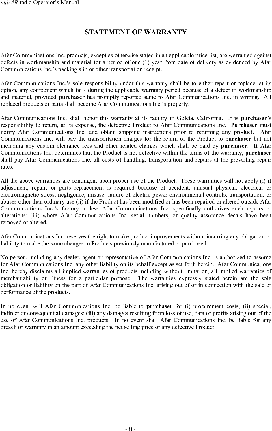pulsAR radio Operator&rsquo;s Manual- ii -STATEMENT OF WARRANTYAfar Communications Inc. products, except as otherwise stated in an applicable price list, are warranted againstdefects in workmanship and material for a period of one (1) year from date of delivery as evidenced by AfarCommunications Inc.&rsquo;s packing slip or other transportation receipt.Afar Communications Inc.&rsquo;s sole responsibility under this warranty shall be to either repair or replace, at itsoption, any component which fails during the applicable warranty period because of a defect in workmanshipand material, provided purchaser has promptly reported same to Afar Communications Inc. in writing.  Allreplaced products or parts shall become Afar Communications Inc.&rsquo;s property.Afar Communications Inc. shall honor this warranty at its facility in Goleta, California.  It is purchaser&rsquo;sresponsibility to return, at its expense, the defective Product to Afar Communications Inc.  Purchaser mustnotify Afar Communications Inc. and obtain shipping instructions prior to returning any product.  AfarCommunications Inc. will pay the transportation charges for the return of the Product to purchaser but notincluding any custom clearance fees and other related charges which shall be paid by purchaser.  If AfarCommunications Inc. determines that the Product is not defective within the terms of the warranty, purchasershall pay Afar Communications Inc. all costs of handling, transportation and repairs at the prevailing repairrates.All the above warranties are contingent upon proper use of the Product.  These warranties will not apply (i) ifadjustment, repair, or parts replacement is required because of accident, unusual physical, electrical orelectromagnetic stress, negligence, misuse, failure of electric power environmental controls, transportation, orabuses other than ordinary use (ii) if the Product has been modified or has been repaired or altered outside AfarCommunications Inc.&rsquo;s factory, unless Afar Communications Inc. specifically authorizes such repairs oralterations; (iii) where Afar Communications Inc. serial numbers, or quality assurance decals have beenremoved or altered.Afar Communications Inc. reserves the right to make product improvements without incurring any obligation orliability to make the same changes in Products previously manufactured or purchased.No person, including any dealer, agent or representative of Afar Communications Inc. is authorized to assumefor Afar Communications Inc. any other liability on its behalf except as set forth herein.  Afar CommunicationsInc. hereby disclaims all implied warranties of products including without limitation, all implied warranties ofmerchantability or fitness for a particular purpose.  The warranties expressly stated herein are the soleobligation or liability on the part of Afar Communications Inc. arising out of or in connection with the sale orperformance of the products.In no event will Afar Communications Inc. be liable to purchaser for (i) procurement costs; (ii) special,indirect or consequential damages; (iii) any damages resulting from loss of use, data or profits arising out of theuse of Afar Communications Inc. products.  In no event shall Afar Communications Inc. be liable for anybreach of warranty in an amount exceeding the net selling price of any defective Product.