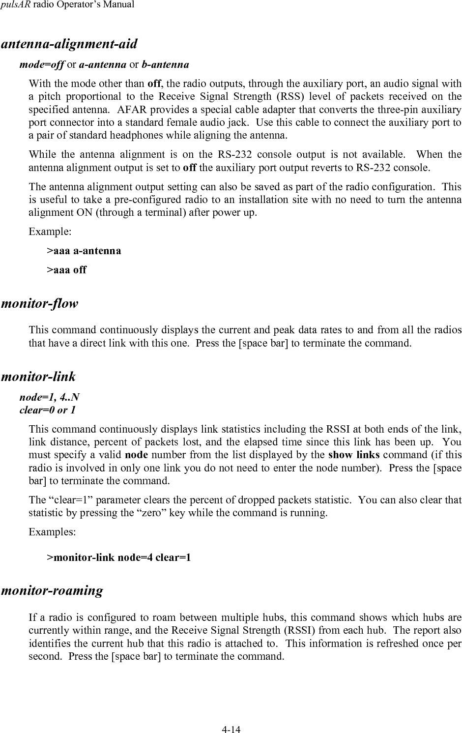 pulsAR radio Operator&rsquo;s Manual4-14antenna-alignment-aidmode=off or a-antenna or b-antennaWith the mode other than off, the radio outputs, through the auxiliary port, an audio signal witha pitch proportional to the Receive Signal Strength (RSS) level of packets received on thespecified antenna.  AFAR provides a special cable adapter that converts the three-pin auxiliaryport connector into a standard female audio jack.  Use this cable to connect the auxiliary port toa pair of standard headphones while aligning the antenna.While the antenna alignment is on the RS-232 console output is not available.  When theantenna alignment output is set to off the auxiliary port output reverts to RS-232 console.The antenna alignment output setting can also be saved as part of the radio configuration.  Thisis useful to take a pre-configured radio to an installation site with no need to turn the antennaalignment ON (through a terminal) after power up.Example:>aaa a-antenna>aaa offmonitor-flowThis command continuously displays the current and peak data rates to and from all the radiosthat have a direct link with this one.  Press the [space bar] to terminate the command.monitor-linknode=1, 4..Nclear=0 or 1This command continuously displays link statistics including the RSSI at both ends of the link,link distance, percent of packets lost, and the elapsed time since this link has been up.  Youmust specify a valid node number from the list displayed by the show links command (if thisradio is involved in only one link you do not need to enter the node number).  Press the [spacebar] to terminate the command.The &ldquo;clear=1&rdquo; parameter clears the percent of dropped packets statistic.  You can also clear thatstatistic by pressing the &ldquo;zero&rdquo; key while the command is running.Examples:>monitor-link node=4 clear=1monitor-roamingIf a radio is configured to roam between multiple hubs, this command shows which hubs arecurrently within range, and the Receive Signal Strength (RSSI) from each hub.  The report alsoidentifies the current hub that this radio is attached to.  This information is refreshed once persecond.  Press the [space bar] to terminate the command.