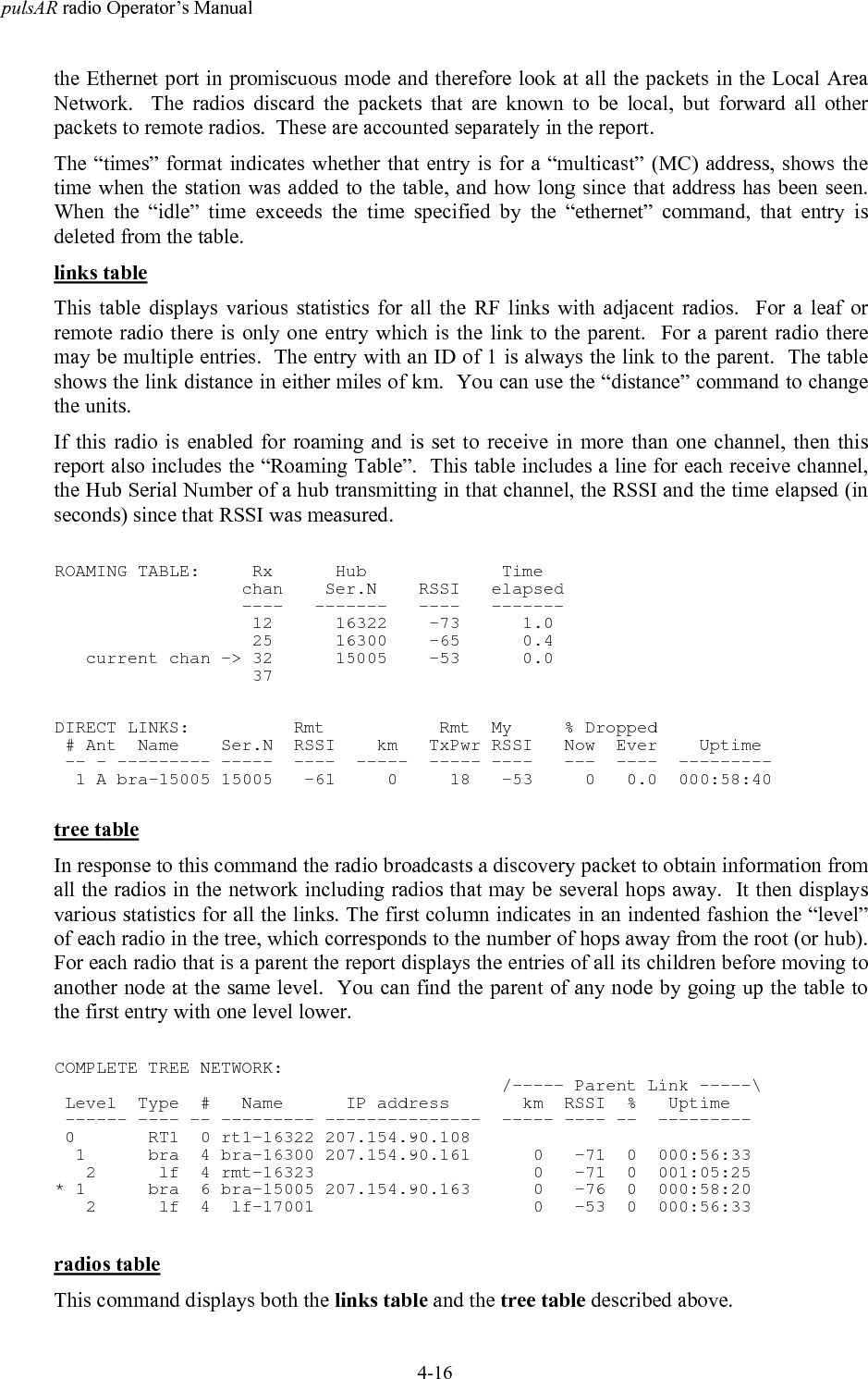 pulsAR radio Operator&rsquo;s Manual4-16the Ethernet port in promiscuous mode and therefore look at all the packets in the Local AreaNetwork.  The radios discard the packets that are known to be local, but forward all otherpackets to remote radios.  These are accounted separately in the report.The &ldquo;times&rdquo; format indicates whether that entry is for a &ldquo;multicast&rdquo; (MC) address, shows thetime when the station was added to the table, and how long since that address has been seen.When the &ldquo;idle&rdquo; time exceeds the time specified by the &ldquo;ethernet&rdquo; command, that entry isdeleted from the table.links tableThis table displays various statistics for all the RF links with adjacent radios.  For a leaf orremote radio there is only one entry which is the link to the parent.  For a parent radio theremay be multiple entries.  The entry with an ID of 1 is always the link to the parent.  The tableshows the link distance in either miles of km.  You can use the &ldquo;distance&rdquo; command to changethe units.If this radio is enabled for roaming and is set to receive in more than one channel, then thisreport also includes the &ldquo;Roaming Table&rdquo;.  This table includes a line for each receive channel,the Hub Serial Number of a hub transmitting in that channel, the RSSI and the time elapsed (inseconds) since that RSSI was measured.ROAMING TABLE:     Rx      Hub             Time                  chan    Ser.N    RSSI   elapsed                  ----   -------   ----   -------                   12      16322    -73      1.0                   25      16300    -65      0.4   current chan -> 32      15005    -53      0.0                   37DIRECT LINKS:          Rmt           Rmt  My     % Dropped # Ant  Name    Ser.N  RSSI    km   TxPwr RSSI   Now  Ever    Uptime -- - --------- -----  ----  -----  ----- ----   ---  ----  ---------  1 A bra-15005 15005   -61     0     18   -53     0   0.0  000:58:40tree tableIn response to this command the radio broadcasts a discovery packet to obtain information fromall the radios in the network including radios that may be several hops away.  It then displaysvarious statistics for all the links. The first column indicates in an indented fashion the &ldquo;level&rdquo;of each radio in the tree, which corresponds to the number of hops away from the root (or hub).For each radio that is a parent the report displays the entries of all its children before moving toanother node at the same level.  You can find the parent of any node by going up the table tothe first entry with one level lower.COMPLETE TREE NETWORK:                                           /----- Parent Link -----\ Level  Type  #   Name      IP address       km  RSSI  %   Uptime ------ ---- -- --------- ---------------  ----- ---- --  --------- 0       RT1  0 rt1-16322 207.154.90.108  1      bra  4 bra-16300 207.154.90.161      0   -71  0  000:56:33   2      lf  4 rmt-16323                     0   -71  0  001:05:25* 1      bra  6 bra-15005 207.154.90.163      0   -76  0  000:58:20   2      lf  4  lf-17001                     0   -53  0  000:56:33radios tableThis command displays both the links table and the tree table described above.
