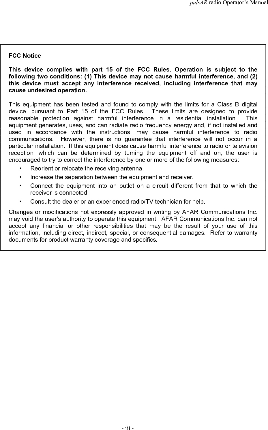 pulsAR radio Operator&rsquo;s Manual- iii -FCC NoticeThis device complies with part 15 of the FCC Rules. Operation is subject to thefollowing two conditions: (1) This device may not cause harmful interference, and (2)this device must accept any interference received, including interference that maycause undesired operation.This equipment has been tested and found to comply with the limits for a Class B digitaldevice, pursuant to Part 15 of the FCC Rules.  These limits are designed to providereasonable protection against harmful interference in a residential installation.  Thisequipment generates, uses, and can radiate radio frequency energy and, if not installed andused in accordance with the instructions, may cause harmful interference to radiocommunications.  However, there is no guarantee that interference will not occur in aparticular installation.  If this equipment does cause harmful interference to radio or televisionreception, which can be determined by turning the equipment off and on, the user isencouraged to try to correct the interference by one or more of the following measures:&bull; Reorient or relocate the receiving antenna.&bull; Increase the separation between the equipment and receiver.&bull; Connect the equipment into an outlet on a circuit different from that to which thereceiver is connected.&bull; Consult the dealer or an experienced radio/TV technician for help.Changes or modifications not expressly approved in writing by AFAR Communications Inc.may void the user&rsquo;s authority to operate this equipment.  AFAR Communications Inc. can notaccept any financial or other responsibilities that may be the result of your use of thisinformation, including direct, indirect, special, or consequential damages.  Refer to warrantydocuments for product warranty coverage and specifics.