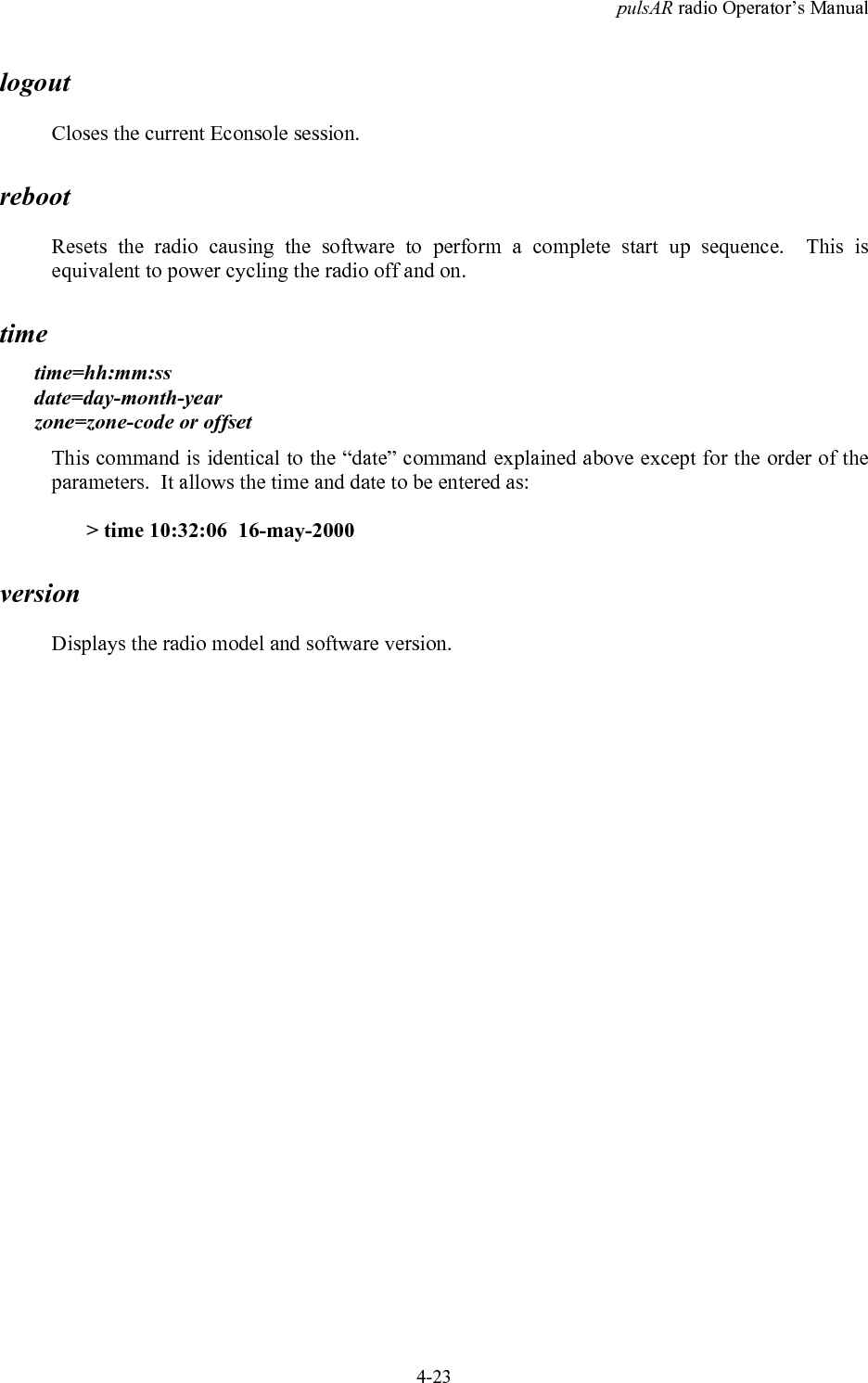 pulsAR radio Operator&rsquo;s Manual4-23logoutCloses the current Econsole session.rebootResets the radio causing the software to perform a complete start up sequence.  This isequivalent to power cycling the radio off and on.timetime=hh:mm:ssdate=day-month-yearzone=zone-code or offsetThis command is identical to the &ldquo;date&rdquo; command explained above except for the order of theparameters.  It allows the time and date to be entered as:> time 10:32:06  16-may-2000versionDisplays the radio model and software version.