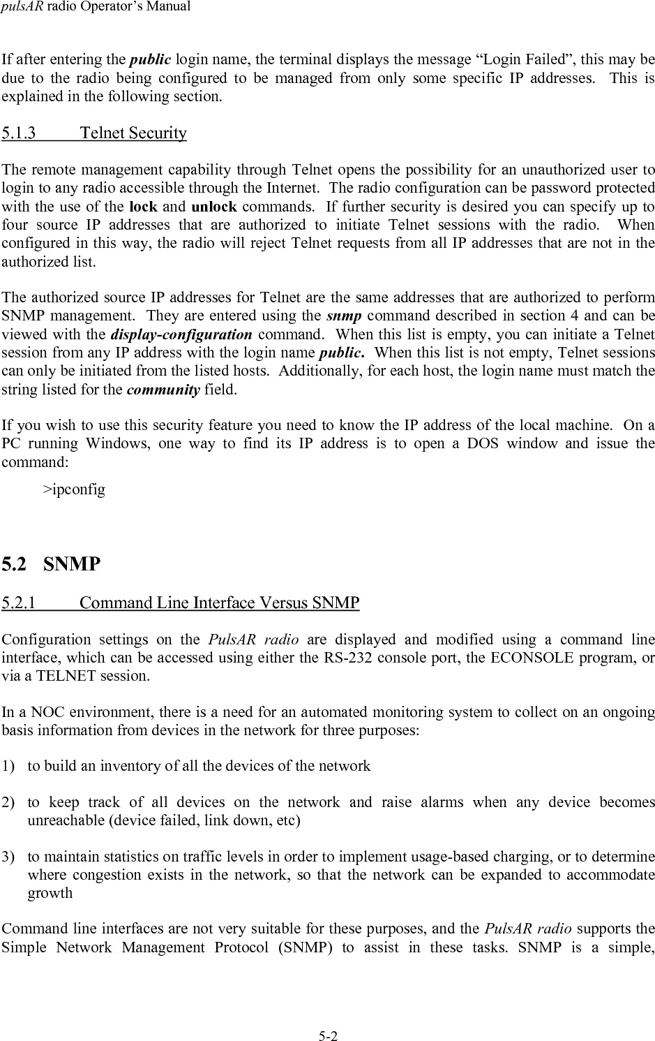 pulsAR radio Operator&rsquo;s Manual5-2If after entering the public login name, the terminal displays the message &ldquo;Login Failed&rdquo;, this may bedue to the radio being configured to be managed from only some specific IP addresses.  This isexplained in the following section.5.1.3 Telnet SecurityThe remote management capability through Telnet opens the possibility for an unauthorized user tologin to any radio accessible through the Internet.  The radio configuration can be password protectedwith the use of the lock and unlock commands.  If further security is desired you can specify up tofour source IP addresses that are authorized to initiate Telnet sessions with the radio.  Whenconfigured in this way, the radio will reject Telnet requests from all IP addresses that are not in theauthorized list.The authorized source IP addresses for Telnet are the same addresses that are authorized to performSNMP management.  They are entered using the snmp command described in section 4 and can beviewed with the display-configuration command.  When this list is empty, you can initiate a Telnetsession from any IP address with the login name public.  When this list is not empty, Telnet sessionscan only be initiated from the listed hosts.  Additionally, for each host, the login name must match thestring listed for the community field.If you wish to use this security feature you need to know the IP address of the local machine.  On aPC running Windows, one way to find its IP address is to open a DOS window and issue thecommand:>ipconfig5.2 SNMP5.2.1 Command Line Interface Versus SNMPConfiguration settings on the PulsAR radio are displayed and modified using a command lineinterface, which can be accessed using either the RS-232 console port, the ECONSOLE program, orvia a TELNET session.In a NOC environment, there is a need for an automated monitoring system to collect on an ongoingbasis information from devices in the network for three purposes:1) to build an inventory of all the devices of the network2) to keep track of all devices on the network and raise alarms when any device becomesunreachable (device failed, link down, etc)3) to maintain statistics on traffic levels in order to implement usage-based charging, or to determinewhere congestion exists in the network, so that the network can be expanded to accommodategrowthCommand line interfaces are not very suitable for these purposes, and the PulsAR radio supports theSimple Network Management Protocol (SNMP) to assist in these tasks. SNMP is a simple,