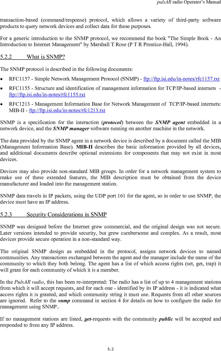 pulsAR radio Operator&rsquo;s Manual5-3transaction-based (command/response) protocol, which allows a variety of third-party softwareproducts to query network devices and collect data for these purposes.For a generic introduction to the SNMP protocol, we recommend the book "The Simple Book - AnIntroduction to Internet Management" by Marshall T Rose (P T R Prentice-Hall, 1994).5.2.2 What is SNMP?The SNMP protocol is described in the following documents:&bull; RFC1157 - Simple Network Management Protocol (SNMP) - ftp://ftp.isi.edu/in-notes/rfc1157.txt&bull; RFC1155 - Structure and identification of management information for TCP/IP-based internets  -ftp://ftp.isi.edu/in-notes/rfc1155.txt&bull; RFC1213 - Management Information Base for Network Management of  TCP/IP-based internets:MIB-II - ftp://ftp.isi.edu/in-notes/rfc1213.txtSNMP is a specification for the interaction (protocol) between the SNMP agent embedded in anetwork device, and the SNMP manager software running on another machine in the network.The data provided by the SNMP agent in a network device is described by a document called the MIB(Management Information Base). MIB-II describes the basic information provided by all devices,and additional documents describe optional extensions for components that may not exist in mostdevices.Devices may also provide non-standard MIB groups. In order for a network management system tomake use of these extended features, the MIB description must be obtained from the devicemanufacturer and loaded into the management station.SNMP data travels in IP packets, using the UDP port 161 for the agent, so in order to use SNMP, thedevice must have an IP address.5.2.3 Security Considerations in SNMPSNMP was designed before the Internet grew commercial, and the original design was not secure.Later versions intended to provide security, but grew cumbersome and complex. As a result, mostdevices provide secure operation in a non-standard way.The original SNMP design as embedded in the protocol, assigns network devices to namedcommunities. Any transactions exchanged between the agent and the manager include the name of thecommunity to which they both belong. The agent has a list of which access rights (set, get, trap) itwill grant for each community of which it is a member.In the PulsAR radio, this has been re-interpreted: The radio has a list of up to 4 management stationsfrom which it will accept requests, and for each one - identified by its IP address - it is indicated whataccess rights it is granted, and which community string it must use. Requests from all other sourcesare ignored.  Refer to the snmp command in section 4 for details on how to configure the radio formanagement using SNMP..If no management stations are listed, get-requests with the community public will be accepted andresponded to from any IP address.