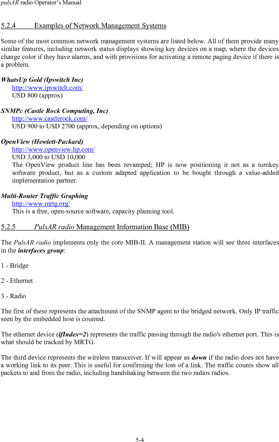 pulsAR radio Operator&rsquo;s Manual5-45.2.4 Examples of Network Management SystemsSome of the most common network management systems are listed below. All of them provide manysimilar features, including network status displays showing key devices on a map, where the deviceschange color if they have alarms, and with provisions for activating a remote paging device if there isa problem.WhatsUp Gold (Ipswitch Inc)http://www.ipswitch.com/USD 800 (approx)SNMPc (Castle Rock Computing, Inc)http://www.castlerock.com/USD 900 to USD 2700 (approx, depending on options)OpenView (Hewlett-Packard)http://www.openview.hp.com/USD 3,000 to USD 10,000The OpenView product line has been revamped; HP is now positioning it not as a turnkeysoftware product, but as a custom adapted application to be bought through a value-addedimplementation partner.Multi-Router Traffic Graphinghttp://www.mrtg.org/This is a free, open-source software, capacity planning tool.5.2.5 PulsAR radio Management Information Base (MIB)The PulsAR radio implements only the core MIB-II. A management station will see three interfacesin the interfaces group:1 - Bridge2 - Ethernet3 - RadioThe first of these represents the attachment of the SNMP agent to the bridged network. Only IP trafficseen by the embedded host is counted.The ethernet device (ifIndex=2) represents the traffic passing through the radio's ethernet port. This iswhat should be tracked by MRTG.The third device represents the wireless transceiver. If will appear as down if the radio does not havea working link to its peer. This is useful for confirming the loss of a link. The traffic counts show allpackets to and from the radio, including handshaking between the two radios radios.