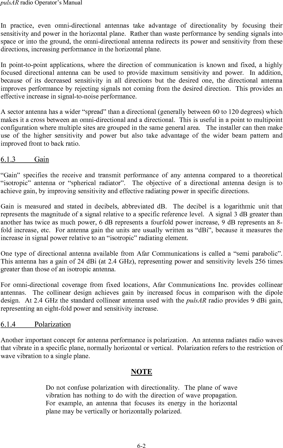 pulsAR radio Operator&rsquo;s Manual6-2In practice, even omni-directional antennas take advantage of directionality by focusing theirsensitivity and power in the horizontal plane.  Rather than waste performance by sending signals intospace or into the ground, the omni-directional antenna redirects its power and sensitivity from thesedirections, increasing performance in the horizontal plane.In point-to-point applications, where the direction of communication is known and fixed, a highlyfocused directional antenna can be used to provide maximum sensitivity and power.  In addition,because of its decreased sensitivity in all directions but the desired one, the directional antennaimproves performance by rejecting signals not coming from the desired direction.  This provides aneffective increase in signal-to-noise performance.A sector antenna has a wider &ldquo;spread&rdquo; than a directional (generally between 60 to 120 degrees) whichmakes it a cross between an omni-directional and a directional.  This is useful in a point to multipointconfiguration where multiple sites are grouped in the same general area.   The installer can then makeuse of the higher sensitivity and power but also take advantage of the wider beam pattern andimproved front to back ratio.6.1.3 Gain&ldquo;Gain&rdquo; specifies the receive and transmit performance of any antenna compared to a theoretical&ldquo;isotropic&rdquo; antenna or &ldquo;spherical radiator&rdquo;.  The objective of a directional antenna design is toachieve gain, by improving sensitivity and effective radiating power in specific directions.Gain is measured and stated in decibels, abbreviated dB.  The decibel is a logarithmic unit thatrepresents the magnitude of a signal relative to a specific reference level.  A signal 3 dB greater thananother has twice as much power, 6 dB represents a fourfold power increase, 9 dB represents an 8-fold increase, etc.  For antenna gain the units are usually written as &ldquo;dBi&rdquo;, because it measures theincrease in signal power relative to an &ldquo;isotropic&rdquo; radiating element.One type of directional antenna available from Afar Communications is called a &ldquo;semi parabolic&rdquo;.This antenna has a gain of 24 dBi (at 2.4 GHz), representing power and sensitivity levels 256 timesgreater than those of an isotropic antenna.For omni-directional coverage from fixed locations, Afar Communications Inc. provides collinearantennas.  The collinear design achieves gain by increased focus in comparison with the dipoledesign.  At 2.4 GHz the standard collinear antenna used with the pulsAR radio provides 9 dBi gain,representing an eight-fold power and sensitivity increase.6.1.4 PolarizationAnother important concept for antenna performance is polarization.  An antenna radiates radio wavesthat vibrate in a specific plane, normally horizontal or vertical.  Polarization refers to the restriction ofwave vibration to a single plane.NOTEDo not confuse polarization with directionality.  The plane of wavevibration has nothing to do with the direction of wave propagation.For example, an antenna that focuses its energy in the horizontalplane may be vertically or horizontally polarized.