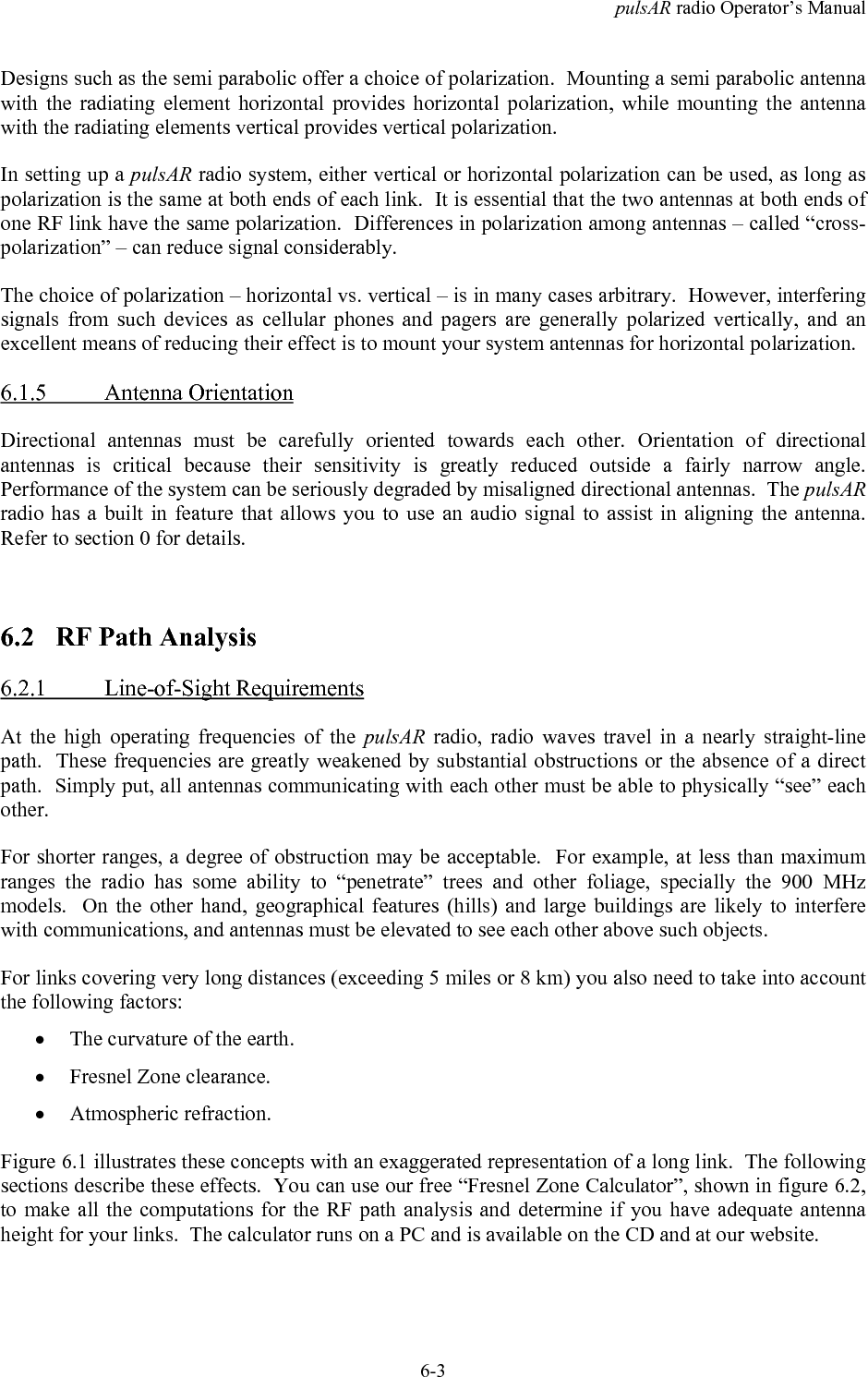 pulsAR radio Operator&rsquo;s Manual6-3Designs such as the semi parabolic offer a choice of polarization.  Mounting a semi parabolic antennawith the radiating element horizontal provides horizontal polarization, while mounting the antennawith the radiating elements vertical provides vertical polarization.In setting up a pulsAR radio system, either vertical or horizontal polarization can be used, as long aspolarization is the same at both ends of each link.  It is essential that the two antennas at both ends ofone RF link have the same polarization.  Differences in polarization among antennas &ndash; called &ldquo;cross-polarization&rdquo; &ndash; can reduce signal considerably.The choice of polarization &ndash; horizontal vs. vertical &ndash; is in many cases arbitrary.  However, interferingsignals from such devices as cellular phones and pagers are generally polarized vertically, and anexcellent means of reducing their effect is to mount your system antennas for horizontal polarization.6.1.5 Antenna OrientationDirectional antennas must be carefully oriented towards each other. Orientation of directionalantennas is critical because their sensitivity is greatly reduced outside a fairly narrow angle.Performance of the system can be seriously degraded by misaligned directional antennas.  The pulsARradio has a built in feature that allows you to use an audio signal to assist in aligning the antenna.Refer to section 0 for details.6.2 RF Path Analysis6.2.1 Line-of-Sight RequirementsAt the high operating frequencies of the pulsAR  radio, radio waves travel in a nearly straight-linepath.  These frequencies are greatly weakened by substantial obstructions or the absence of a directpath.  Simply put, all antennas communicating with each other must be able to physically &ldquo;see&rdquo; eachother.For shorter ranges, a degree of obstruction may be acceptable.  For example, at less than maximumranges the radio has some ability to &ldquo;penetrate&rdquo; trees and other foliage, specially the 900 MHzmodels.  On the other hand, geographical features (hills) and large buildings are likely to interferewith communications, and antennas must be elevated to see each other above such objects.For links covering very long distances (exceeding 5 miles or 8 km) you also need to take into accountthe following factors:&bull; The curvature of the earth.&bull; Fresnel Zone clearance.&bull; Atmospheric refraction.Figure 6.1 illustrates these concepts with an exaggerated representation of a long link.  The followingsections describe these effects.  You can use our free &ldquo;Fresnel Zone Calculator&rdquo;, shown in figure 6.2,to make all the computations for the RF path analysis and determine if you have adequate antennaheight for your links.  The calculator runs on a PC and is available on the CD and at our website.