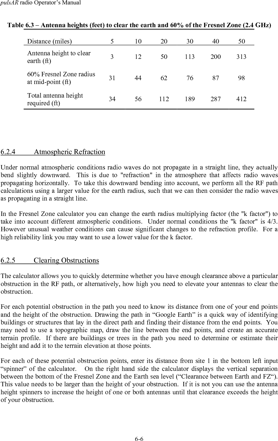 pulsAR radio Operator&rsquo;s Manual6-6Table 6.3 &ndash; Antenna heights (feet) to clear the earth and 60% of the Fresnel Zone (2.4 GHz)Distance (miles) 5 10 20 30 40 50Antenna height to clearearth (ft) 3 12 50 113 200 31360% Fresnel Zone radiusat mid-point (ft) 31 44 62 76 87 98Total antenna heightrequired (ft) 34 56 112 189 287 4126.2.4 Atmospheric RefractionUnder normal atmospheric conditions radio waves do not propagate in a straight line, they actuallybend slightly downward.  This is due to "refraction" in the atmosphere that affects radio wavespropagating horizontally.  To take this downward bending into account, we perform all the RF pathcalculations using a larger value for the earth radius, such that we can then consider the radio wavesas propagating in a straight line.In the Fresnel Zone calculator you can change the earth radius multiplying factor (the "k factor") totake into account different atmospheric conditions.  Under normal conditions the "k factor" is 4/3.However unusual weather conditions can cause significant changes to the refraction profile.  For ahigh reliability link you may want to use a lower value for the k factor.6.2.5 Clearing ObstructionsThe calculator allows you to quickly determine whether you have enough clearance above a particularobstruction in the RF path, or alternatively, how high you need to elevate your antennas to clear theobstruction.For each potential obstruction in the path you need to know its distance from one of your end pointsand the height of the obstruction. Drawing the path in &ldquo;Google Earth&rdquo; is a quick way of identifyingbuildings or structures that lay in the direct path and finding their distance from the end points.  Youmay need to use a topographic map, draw the line between the end points, and create an accurateterrain profile.  If there are buildings or trees in the path you need to determine or estimate theirheight and add it to the terrain elevation at those points.For each of these potential obstruction points, enter its distance from site 1 in the bottom left input&ldquo;spinner&rdquo; of the calculator.   On the right hand side the calculator displays the vertical separationbetween the bottom of the Fresnel Zone and the Earth sea level (&ldquo;Clearance between Earth and FZ&ldquo;).This value needs to be larger than the height of your obstruction.  If it is not you can use the antennaheight spinners to increase the height of one or both antennas until that clearance exceeds the heightof your obstruction.