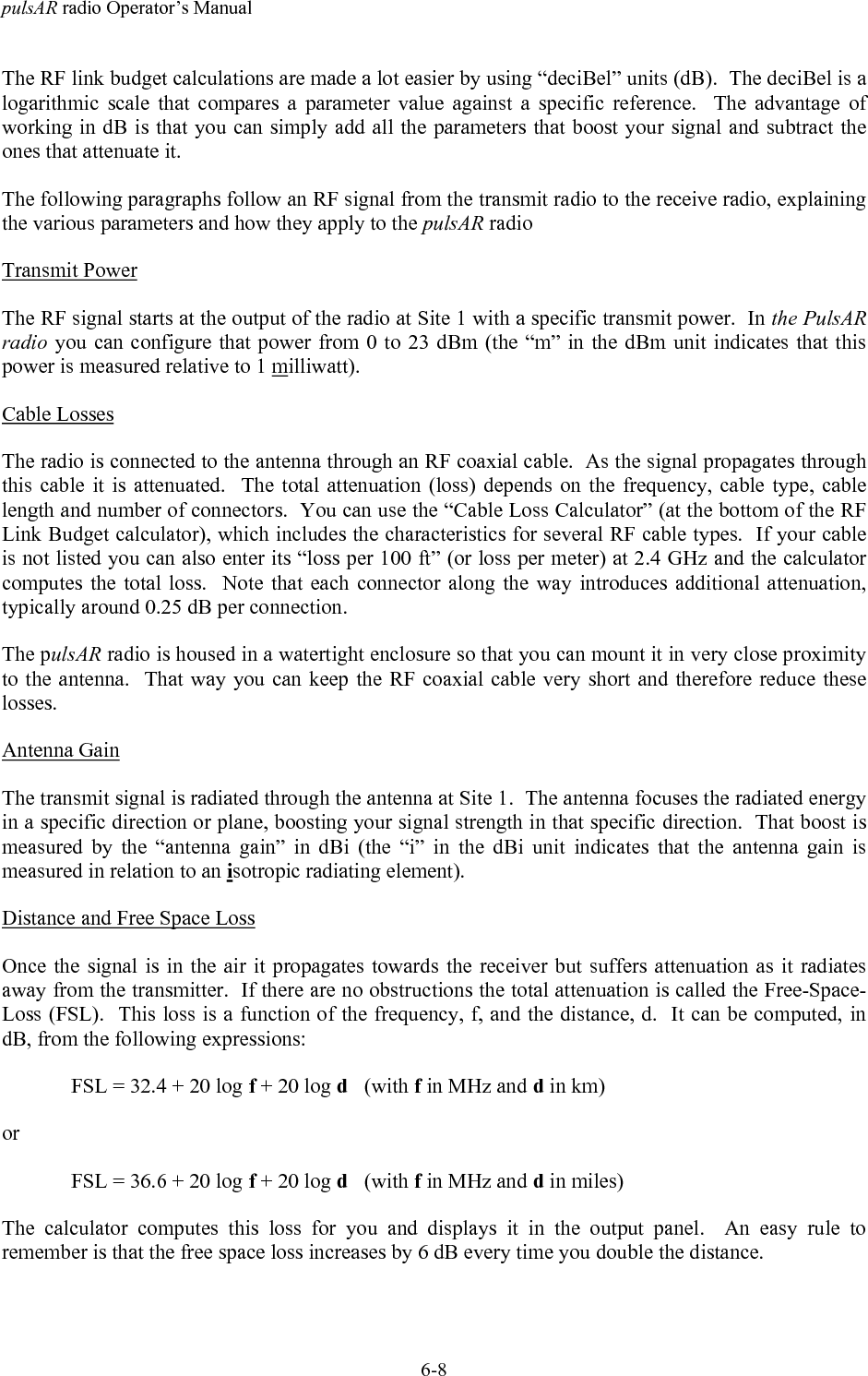 pulsAR radio Operator&rsquo;s Manual6-8The RF link budget calculations are made a lot easier by using &ldquo;deciBel&rdquo; units (dB).  The deciBel is alogarithmic scale that compares a parameter value against a specific reference.  The advantage ofworking in dB is that you can simply add all the parameters that boost your signal and subtract theones that attenuate it.The following paragraphs follow an RF signal from the transmit radio to the receive radio, explainingthe various parameters and how they apply to the pulsAR radioTransmit PowerThe RF signal starts at the output of the radio at Site 1 with a specific transmit power.  In the PulsARradio you can configure that power from 0 to 23 dBm (the &ldquo;m&rdquo; in the dBm unit indicates that thispower is measured relative to 1 milliwatt).Cable LossesThe radio is connected to the antenna through an RF coaxial cable.  As the signal propagates throughthis cable it is attenuated.  The total attenuation (loss) depends on the frequency, cable type, cablelength and number of connectors.  You can use the &ldquo;Cable Loss Calculator&rdquo; (at the bottom of the RFLink Budget calculator), which includes the characteristics for several RF cable types.  If your cableis not listed you can also enter its &ldquo;loss per 100 ft&rdquo; (or loss per meter) at 2.4 GHz and the calculatorcomputes the total loss.  Note that each connector along the way introduces additional attenuation,typically around 0.25 dB per connection.The pulsAR radio is housed in a watertight enclosure so that you can mount it in very close proximityto the antenna.  That way you can keep the RF coaxial cable very short and therefore reduce theselosses.Antenna GainThe transmit signal is radiated through the antenna at Site 1.  The antenna focuses the radiated energyin a specific direction or plane, boosting your signal strength in that specific direction.  That boost ismeasured by the &ldquo;antenna gain&rdquo; in dBi (the &ldquo;i&rdquo; in the dBi unit indicates that the antenna gain ismeasured in relation to an isotropic radiating element).Distance and Free Space LossOnce the signal is in the air it propagates towards the receiver but suffers attenuation as it radiatesaway from the transmitter.  If there are no obstructions the total attenuation is called the Free-Space-Loss (FSL).  This loss is a function of the frequency, f, and the distance, d.  It can be computed, indB, from the following expressions:FSL = 32.4 + 20 log f + 20 log d   (with f in MHz and d in km)orFSL = 36.6 + 20 log f + 20 log d   (with f in MHz and d in miles)The calculator computes this loss for you and displays it in the output panel.  An easy rule toremember is that the free space loss increases by 6 dB every time you double the distance.