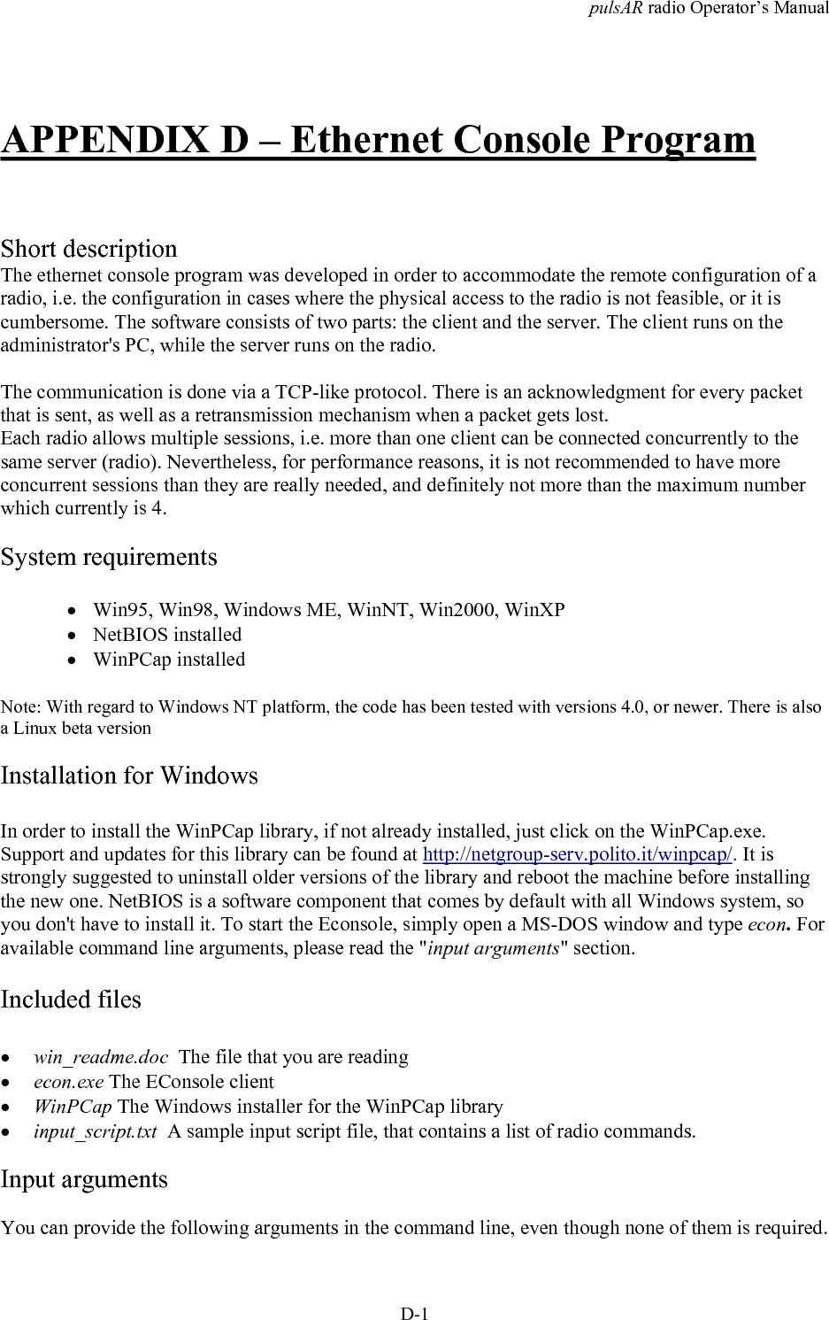 pulsAR radio Operator&rsquo;s ManualD-1APPENDIX D &ndash; Ethernet Console ProgramShort descriptionThe ethernet console program was developed in order to accommodate the remote configuration of aradio, i.e. the configuration in cases where the physical access to the radio is not feasible, or it iscumbersome. The software consists of two parts: the client and the server. The client runs on theadministrator's PC, while the server runs on the radio.The communication is done via a TCP-like protocol. There is an acknowledgment for every packetthat is sent, as well as a retransmission mechanism when a packet gets lost.Each radio allows multiple sessions, i.e. more than one client can be connected concurrently to thesame server (radio). Nevertheless, for performance reasons, it is not recommended to have moreconcurrent sessions than they are really needed, and definitely not more than the maximum numberwhich currently is 4.System requirements&bull; Win95, Win98, Windows ME, WinNT, Win2000, WinXP&bull; NetBIOS installed&bull; WinPCap installedNote: With regard to Windows NT platform, the code has been tested with versions 4.0, or newer. There is alsoa Linux beta versionInstallation for WindowsIn order to install the WinPCap library, if not already installed, just click on the WinPCap.exe.Support and updates for this library can be found at http://netgroup-serv.polito.it/winpcap/. It isstrongly suggested to uninstall older versions of the library and reboot the machine before installingthe new one. NetBIOS is a software component that comes by default with all Windows system, soyou don't have to install it. To start the Econsole, simply open a MS-DOS window and type econ. Foravailable command line arguments, please read the "input arguments" section.Included files&bull; win_readme.doc  The file that you are reading&bull; econ.exe The EConsole client&bull; WinPCap The Windows installer for the WinPCap library&bull; input_script.txt  A sample input script file, that contains a list of radio commands.Input argumentsYou can provide the following arguments in the command line, even though none of them is required.