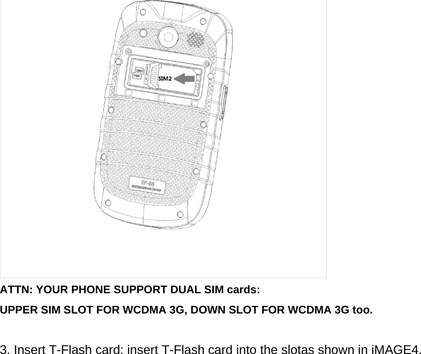  ATTN: YOUR PHONE SUPPORT DUAL SIM cards:   UPPER SIM SLOT FOR WCDMA 3G, DOWN SLOT FOR WCDMA 3G too.  3. Insert T-Flash card: insert T-Flash card into the slotas shown in iMAGE4. 