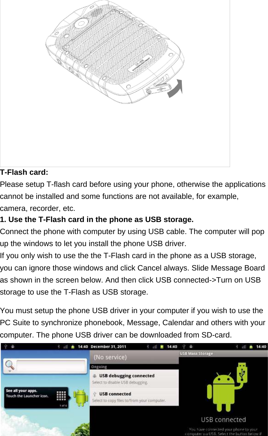 T-Flash card:  Please setup T-flash card before using your phone, otherwise the applications cannot be installed and some functions are not available, for example, camera, recorder, etc.  1. Use the T-Flash card in the phone as USB storage.  Connect the phone with computer by using USB cable. The computer will pop up the windows to let you install the phone USB driver.  If you only wish to use the the T-Flash card in the phone as a USB storage, you can ignore those windows and click Cancel always. Slide Message Board as shown in the screen below. And then click USB connected-&gt;Turn on USB storage to use the T-Flash as USB storage.  You must setup the phone USB driver in your computer if you wish to use the PC Suite to synchronize phonebook, Message, Calendar and others with your computer. The phone USB driver can be downloaded from SD-card.     