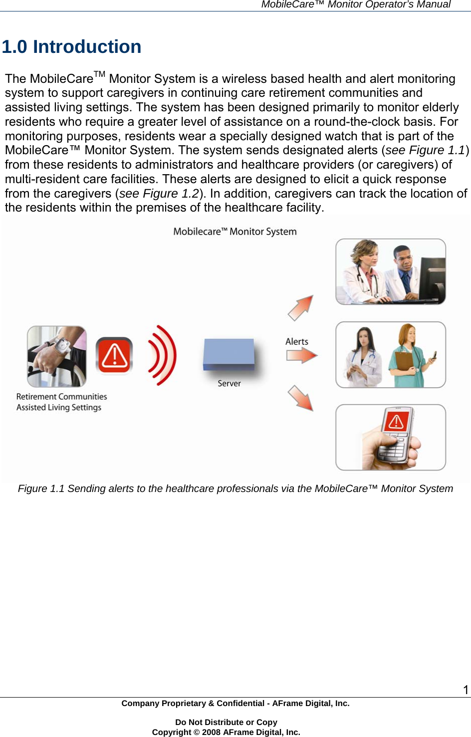     MobileCare&trade; Monitor Operator&rsquo;s Manual 1 Company Proprietary &amp; Confidential - AFrame Digital, Inc.    Do Not Distribute or Copy   Copyright &copy; 2008 AFrame Digital, Inc.  1.0 Introduction  The MobileCareTM Monitor System is a wireless based health and alert monitoring system to support caregivers in continuing care retirement communities and assisted living settings. The system has been designed primarily to monitor elderly residents who require a greater level of assistance on a round-the-clock basis. For monitoring purposes, residents wear a specially designed watch that is part of the MobileCare&trade; Monitor System. The system sends designated alerts (see Figure 1.1) from these residents to administrators and healthcare providers (or caregivers) of multi-resident care facilities. These alerts are designed to elicit a quick response from the caregivers (see Figure 1.2). In addition, caregivers can track the location of the residents within the premises of the healthcare facility.  Figure 1.1 Sending alerts to the healthcare professionals via the MobileCare&trade; Monitor System     