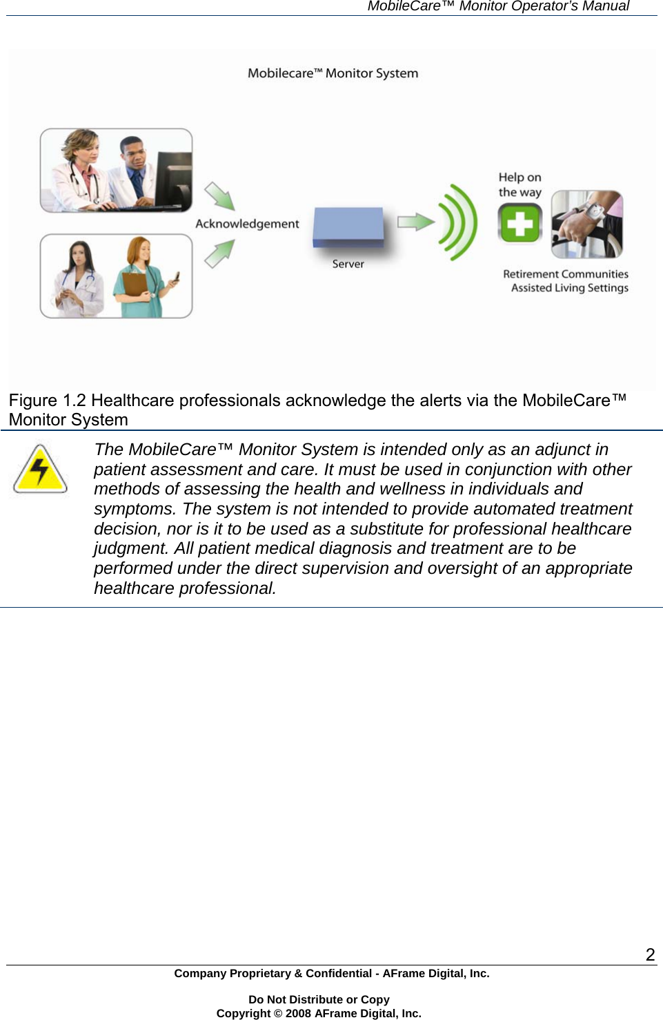     MobileCare&trade; Monitor Operator&rsquo;s Manual 2 Company Proprietary &amp; Confidential - AFrame Digital, Inc.    Do Not Distribute or Copy   Copyright &copy; 2008 AFrame Digital, Inc.   Figure 1.2 Healthcare professionals acknowledge the alerts via the MobileCare&trade; Monitor System  The MobileCare&trade; Monitor System is intended only as an adjunct in patient assessment and care. It must be used in conjunction with other methods of assessing the health and wellness in individuals and symptoms. The system is not intended to provide automated treatment decision, nor is it to be used as a substitute for professional healthcare judgment. All patient medical diagnosis and treatment are to be performed under the direct supervision and oversight of an appropriate healthcare professional.   