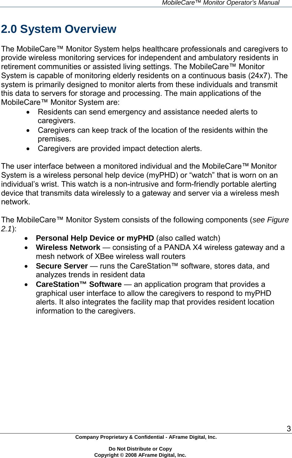     MobileCare&trade; Monitor Operator&rsquo;s Manual 3 Company Proprietary &amp; Confidential - AFrame Digital, Inc.    Do Not Distribute or Copy   Copyright &copy; 2008 AFrame Digital, Inc.  2.0 System Overview  The MobileCare&trade; Monitor System helps healthcare professionals and caregivers to provide wireless monitoring services for independent and ambulatory residents in retirement communities or assisted living settings. The MobileCare&trade; Monitor System is capable of monitoring elderly residents on a continuous basis (24x7). The system is primarily designed to monitor alerts from these individuals and transmit this data to servers for storage and processing. The main applications of the MobileCare&trade; Monitor System are:    Residents can send emergency and assistance needed alerts to caregivers.   Caregivers can keep track of the location of the residents within the premises.   Caregivers are provided impact detection alerts.  The user interface between a monitored individual and the MobileCare&trade; Monitor System is a wireless personal help device (myPHD) or &ldquo;watch&rdquo; that is worn on an individual&rsquo;s wrist. This watch is a non-intrusive and form-friendly portable alerting device that transmits data wirelessly to a gateway and server via a wireless mesh network.  The MobileCare&trade; Monitor System consists of the following components (see Figure 2.1):  Personal Help Device or myPHD (also called watch)  Wireless Network &mdash; consisting of a PANDA X4 wireless gateway and a mesh network of XBee wireless wall routers  Secure Server &mdash; runs the CareStation&trade; software, stores data, and analyzes trends in resident data  CareStation&trade; Software &mdash; an application program that provides a graphical user interface to allow the caregivers to respond to myPHD alerts. It also integrates the facility map that provides resident location information to the caregivers.   