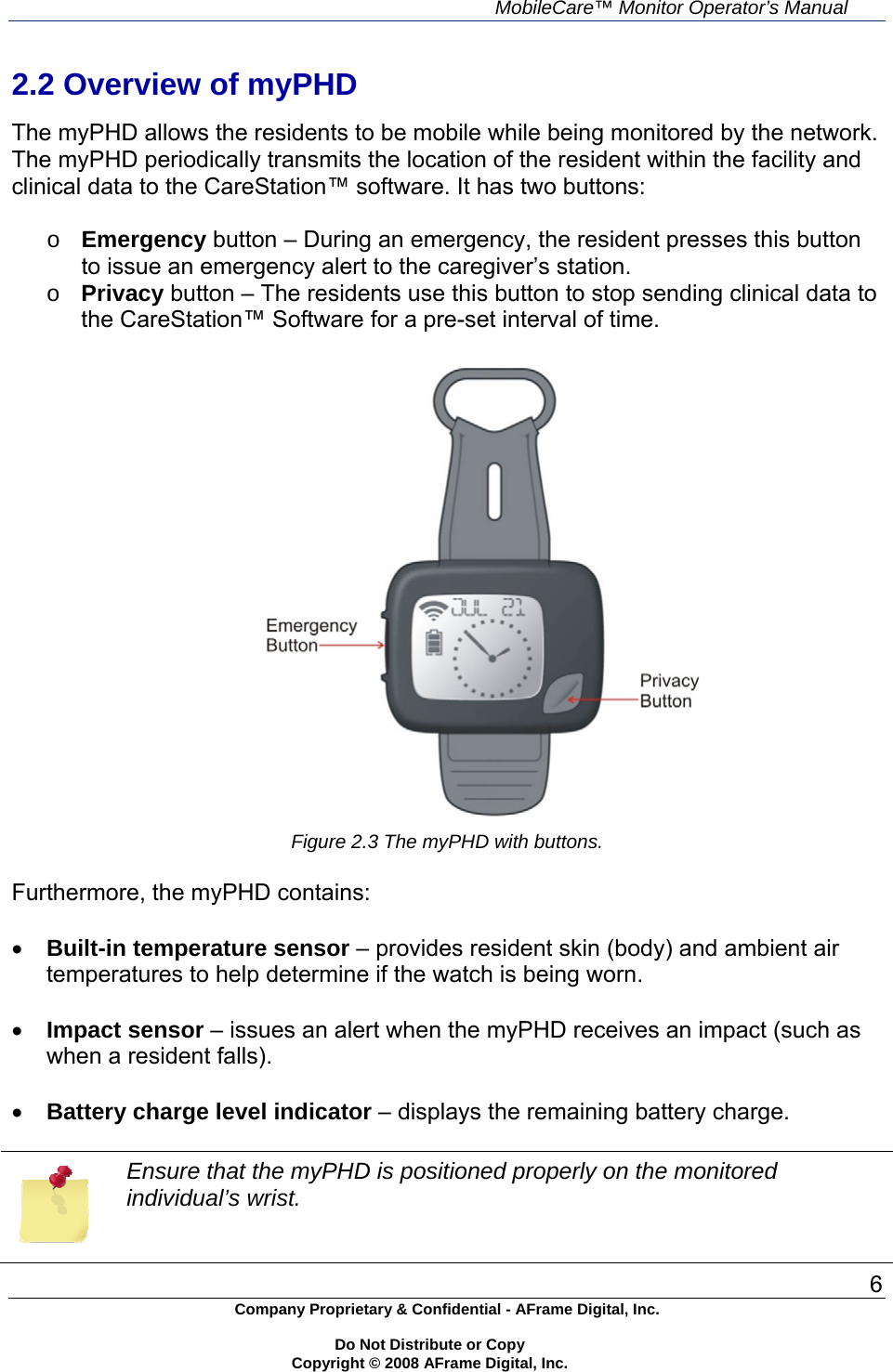     MobileCare&trade; Monitor Operator&rsquo;s Manual 6 Company Proprietary &amp; Confidential - AFrame Digital, Inc.    Do Not Distribute or Copy   Copyright &copy; 2008 AFrame Digital, Inc.  2.2 Overview of myPHD  The myPHD allows the residents to be mobile while being monitored by the network. The myPHD periodically transmits the location of the resident within the facility and clinical data to the CareStation&trade; software. It has two buttons:  o Emergency button &ndash; During an emergency, the resident presses this button to issue an emergency alert to the caregiver&rsquo;s station. o Privacy button &ndash; The residents use this button to stop sending clinical data to the CareStation&trade; Software for a pre-set interval of time.   Figure 2.3 The myPHD with buttons.  Furthermore, the myPHD contains:   Built-in temperature sensor &ndash; provides resident skin (body) and ambient air temperatures to help determine if the watch is being worn.   Impact sensor &ndash; issues an alert when the myPHD receives an impact (such as when a resident falls).   Battery charge level indicator &ndash; displays the remaining battery charge.   Ensure that the myPHD is positioned properly on the monitored individual&rsquo;s wrist. 