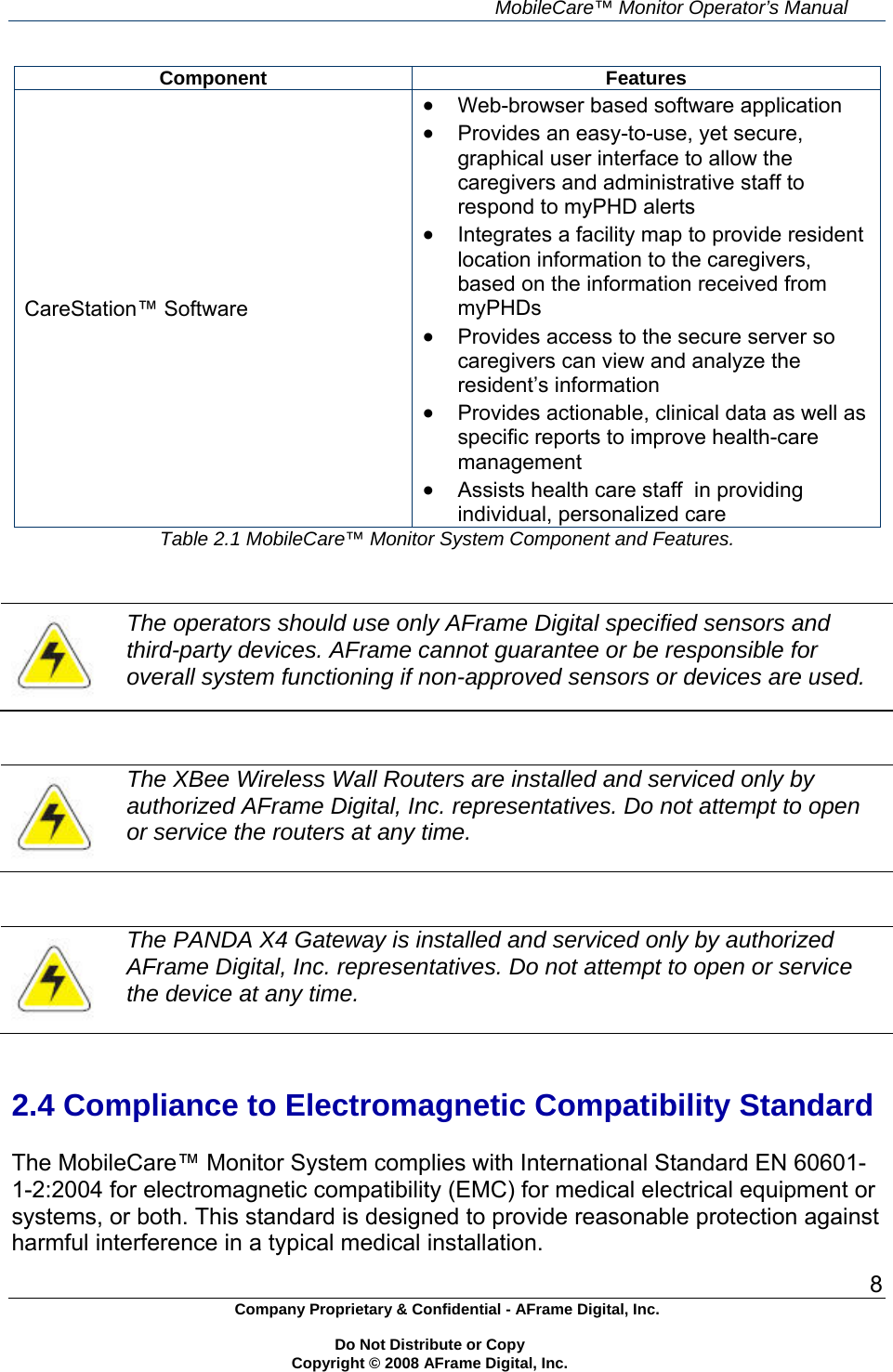     MobileCare&trade; Monitor Operator&rsquo;s Manual 8 Company Proprietary &amp; Confidential - AFrame Digital, Inc.    Do Not Distribute or Copy   Copyright &copy; 2008 AFrame Digital, Inc.  Component Features CareStation&trade; Software  Web-browser based software application  Provides an easy-to-use, yet secure, graphical user interface to allow the caregivers and administrative staff to respond to myPHD alerts  Integrates a facility map to provide resident location information to the caregivers, based on the information received from myPHDs  Provides access to the secure server so caregivers can view and analyze the resident&rsquo;s information  Provides actionable, clinical data as well as specific reports to improve health-care management  Assists health care staff  in providing individual, personalized care Table 2.1 MobileCare&trade; Monitor System Component and Features.    The operators should use only AFrame Digital specified sensors and third-party devices. AFrame cannot guarantee or be responsible for overall system functioning if non-approved sensors or devices are used.    The XBee Wireless Wall Routers are installed and serviced only by authorized AFrame Digital, Inc. representatives. Do not attempt to open or service the routers at any time.    The PANDA X4 Gateway is installed and serviced only by authorized AFrame Digital, Inc. representatives. Do not attempt to open or service the device at any time.   2.4 Compliance to Electromagnetic Compatibility Standard  The MobileCare&trade; Monitor System complies with International Standard EN 60601-1-2:2004 for electromagnetic compatibility (EMC) for medical electrical equipment or systems, or both. This standard is designed to provide reasonable protection against harmful interference in a typical medical installation. 