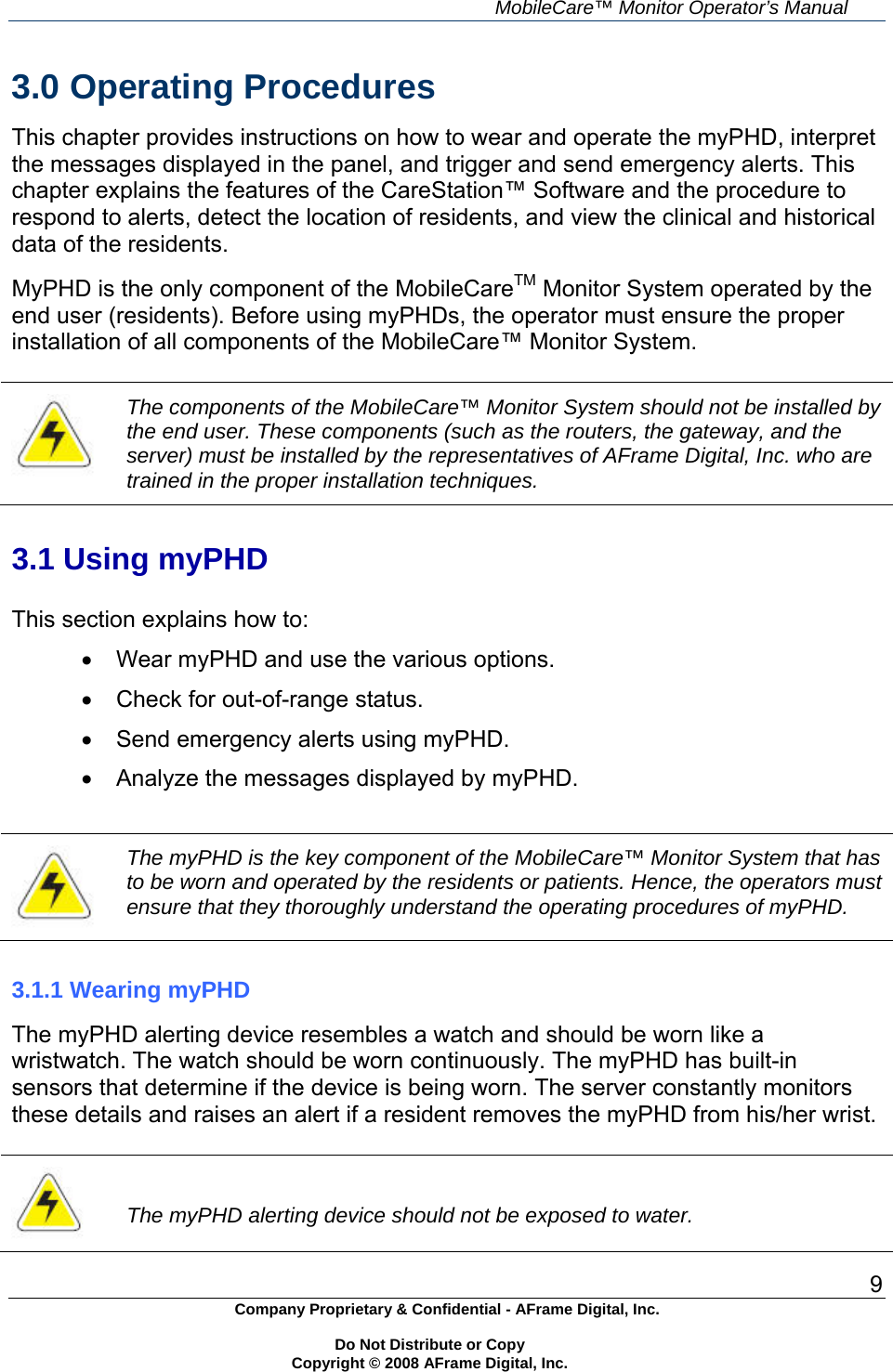     MobileCare&trade; Monitor Operator&rsquo;s Manual 9 Company Proprietary &amp; Confidential - AFrame Digital, Inc.    Do Not Distribute or Copy   Copyright &copy; 2008 AFrame Digital, Inc.  3.0 Operating Procedures  This chapter provides instructions on how to wear and operate the myPHD, interpret the messages displayed in the panel, and trigger and send emergency alerts. This chapter explains the features of the CareStation&trade; Software and the procedure to respond to alerts, detect the location of residents, and view the clinical and historical data of the residents.  MyPHD is the only component of the MobileCareTM Monitor System operated by the end user (residents). Before using myPHDs, the operator must ensure the proper installation of all components of the MobileCare&trade; Monitor System.   The components of the MobileCare&trade; Monitor System should not be installed by the end user. These components (such as the routers, the gateway, and the server) must be installed by the representatives of AFrame Digital, Inc. who are trained in the proper installation techniques.   3.1 Using myPHD  This section explains how to:   Wear myPHD and use the various options.   Check for out-of-range status.   Send emergency alerts using myPHD.   Analyze the messages displayed by myPHD.   The myPHD is the key component of the MobileCare&trade; Monitor System that has to be worn and operated by the residents or patients. Hence, the operators must ensure that they thoroughly understand the operating procedures of myPHD.   3.1.1 Wearing myPHD  The myPHD alerting device resembles a watch and should be worn like a wristwatch. The watch should be worn continuously. The myPHD has built-in sensors that determine if the device is being worn. The server constantly monitors these details and raises an alert if a resident removes the myPHD from his/her wrist.    The myPHD alerting device should not be exposed to water. 