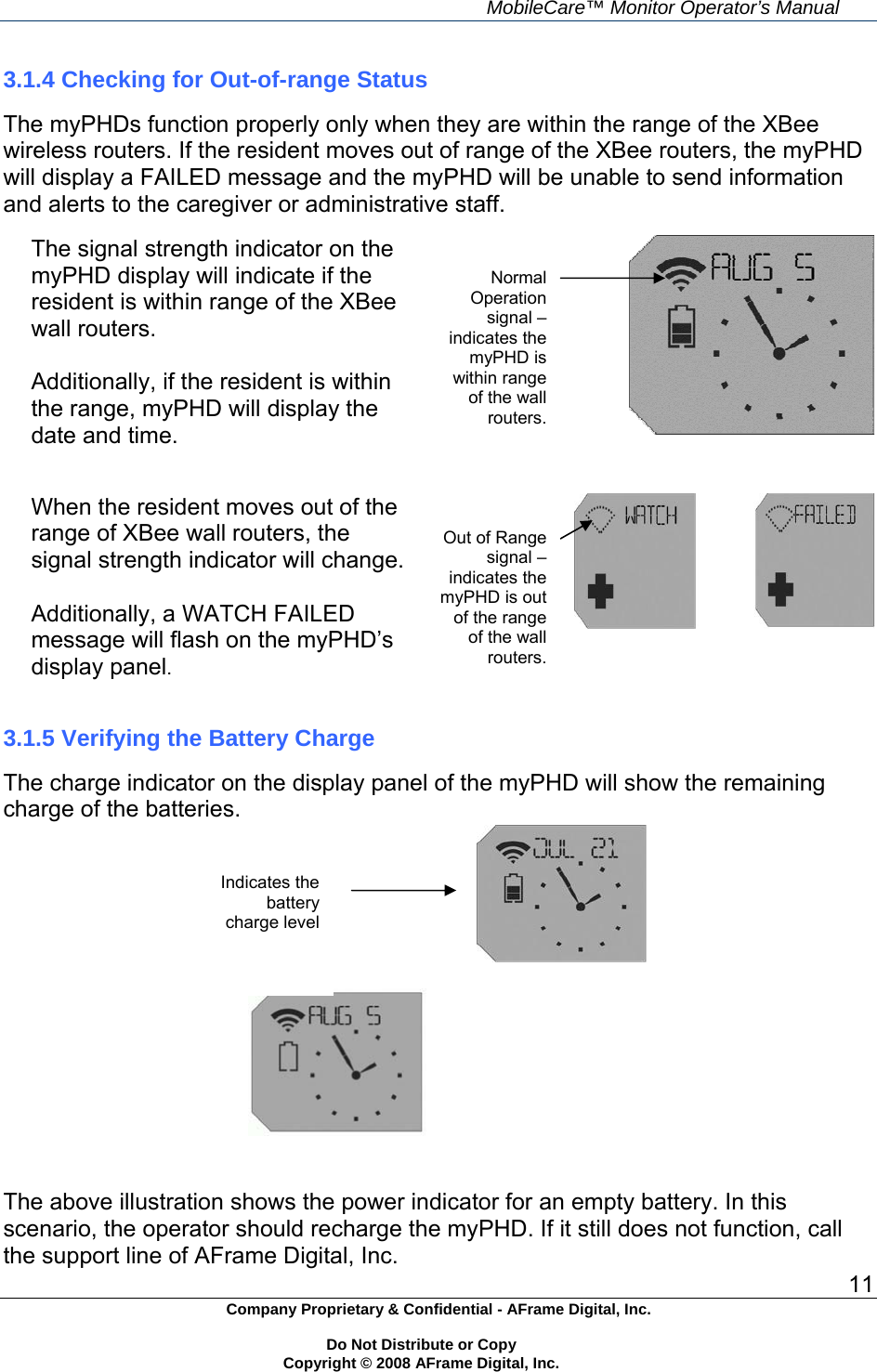     MobileCare&trade; Monitor Operator&rsquo;s Manual 11 Company Proprietary &amp; Confidential - AFrame Digital, Inc.    Do Not Distribute or Copy   Copyright &copy; 2008 AFrame Digital, Inc.  3.1.4 Checking for Out-of-range Status  The myPHDs function properly only when they are within the range of the XBee wireless routers. If the resident moves out of range of the XBee routers, the myPHD will display a FAILED message and the myPHD will be unable to send information and alerts to the caregiver or administrative staff.  The signal strength indicator on the myPHD display will indicate if the resident is within range of the XBee wall routers.  Additionally, if the resident is within the range, myPHD will display the date and time.    When the resident moves out of the range of XBee wall routers, the signal strength indicator will change.  Additionally, a WATCH FAILED message will flash on the myPHD&rsquo;s display panel.                                                                                 3.1.5 Verifying the Battery Charge  The charge indicator on the display panel of the myPHD will show the remaining charge of the batteries.                                             The above illustration shows the power indicator for an empty battery. In this scenario, the operator should recharge the myPHD. If it still does not function, call the support line of AFrame Digital, Inc. Normal Operation signal &ndash; indicates the myPHD is within range of the wall routers. Out of Range signal &ndash;indicates the myPHD is out of the range of the wall routers. Indicates the battery charge level 