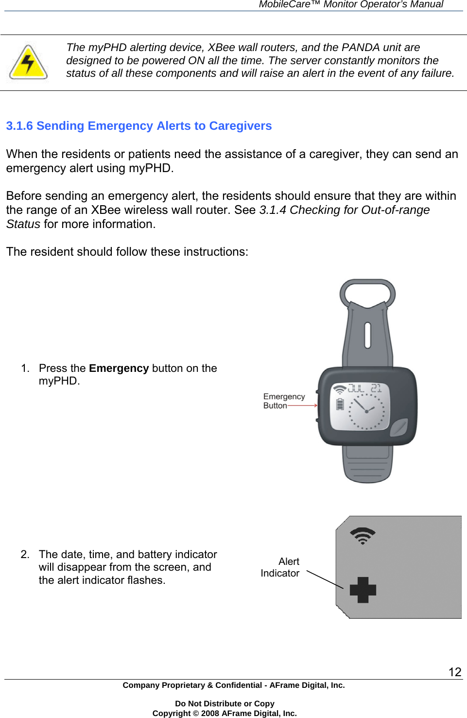     MobileCare&trade; Monitor Operator&rsquo;s Manual 12 Company Proprietary &amp; Confidential - AFrame Digital, Inc.    Do Not Distribute or Copy   Copyright &copy; 2008 AFrame Digital, Inc.   The myPHD alerting device, XBee wall routers, and the PANDA unit are designed to be powered ON all the time. The server constantly monitors the status of all these components and will raise an alert in the event of any failure.   3.1.6 Sending Emergency Alerts to Caregivers  When the residents or patients need the assistance of a caregiver, they can send an emergency alert using myPHD.  Before sending an emergency alert, the residents should ensure that they are within the range of an XBee wireless wall router. See 3.1.4 Checking for Out-of-range Status for more information.  The resident should follow these instructions: 1. Press the Emergency button on the myPHD.    2.  The date, time, and battery indicator will disappear from the screen, and the alert indicator flashes.   Alert Indicator 