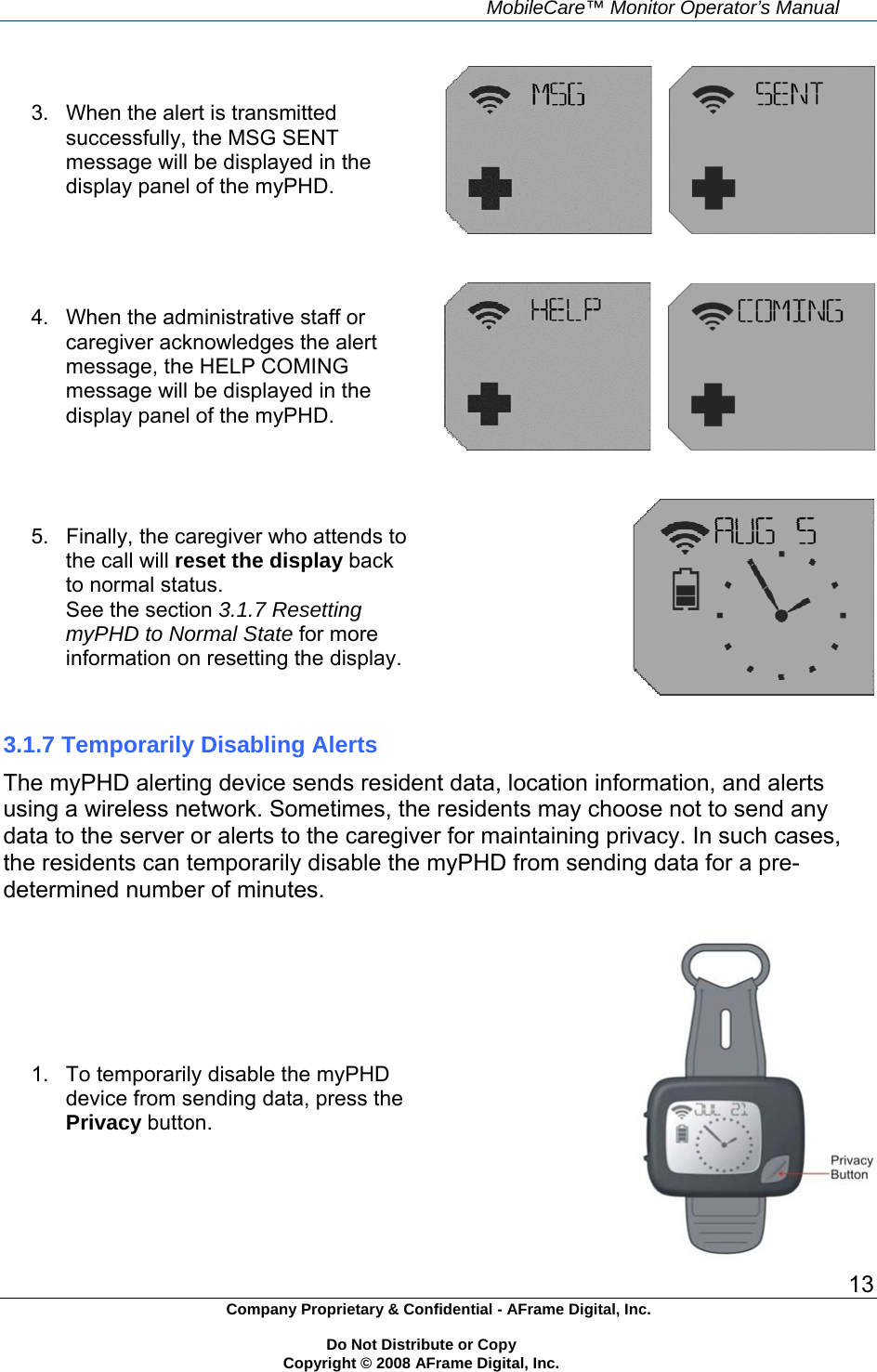    MobileCare&trade; Monitor Operator&rsquo;s Manual 13 Company Proprietary &amp; Confidential - AFrame Digital, Inc.    Do Not Distribute or Copy   Copyright &copy; 2008 AFrame Digital, Inc.  3.  When the alert is transmitted successfully, the MSG SENT message will be displayed in the display panel of the myPHD.      4.  When the administrative staff or caregiver acknowledges the alert message, the HELP COMING message will be displayed in the display panel of the myPHD.      5.  Finally, the caregiver who attends to the call will reset the display back to normal status. See the section 3.1.7 Resetting myPHD to Normal State for more information on resetting the display.   3.1.7 Temporarily Disabling Alerts The myPHD alerting device sends resident data, location information, and alerts using a wireless network. Sometimes, the residents may choose not to send any data to the server or alerts to the caregiver for maintaining privacy. In such cases, the residents can temporarily disable the myPHD from sending data for a pre-determined number of minutes.  1.  To temporarily disable the myPHD device from sending data, press the Privacy button. 