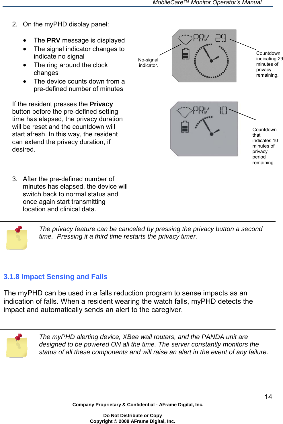     MobileCare&trade; Monitor Operator&rsquo;s Manual 14 Company Proprietary &amp; Confidential - AFrame Digital, Inc.    Do Not Distribute or Copy   Copyright &copy; 2008 AFrame Digital, Inc.  2.  On the myPHD display panel:   The PRV message is displayed  The signal indicator changes to indicate no signal  The ring around the clock changes  The device counts down from a pre-defined number of minutes  If the resident presses the Privacy button before the pre-defined setting time has elapsed, the privacy duration will be reset and the countdown will start afresh. In this way, the resident can extend the privacy duration, if desired.        3.  After the pre-defined number of minutes has elapsed, the device will switch back to normal status and once again start transmitting location and clinical data.   The privacy feature can be canceled by pressing the privacy button a second time.  Pressing it a third time restarts the privacy timer.   3.1.8 Impact Sensing and Falls  The myPHD can be used in a falls reduction program to sense impacts as an indication of falls. When a resident wearing the watch falls, myPHD detects the impact and automatically sends an alert to the caregiver.   The myPHD alerting device, XBee wall routers, and the PANDA unit are designed to be powered ON all the time. The server constantly monitors the status of all these components and will raise an alert in the event of any failure.   Countdown indicating 29 minutes of privacy remaining. No-signal indicator. Countdown that indicates 10 minutes of privacy period remaining. 