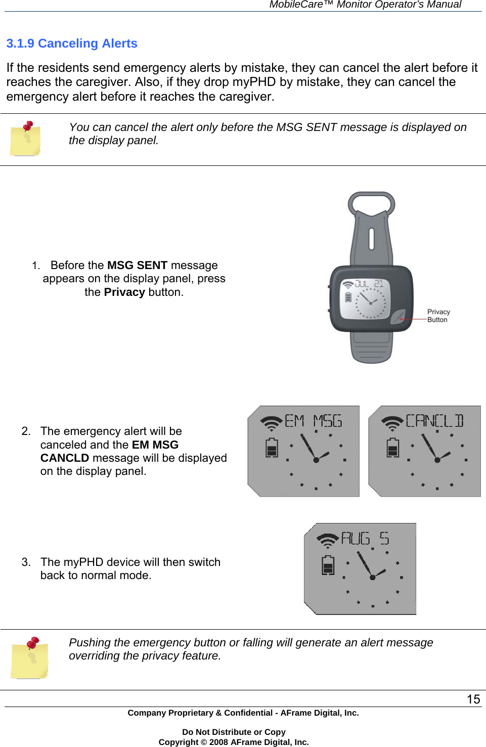     MobileCare&trade; Monitor Operator&rsquo;s Manual 15 Company Proprietary &amp; Confidential - AFrame Digital, Inc.    Do Not Distribute or Copy   Copyright &copy; 2008 AFrame Digital, Inc.  3.1.9 Canceling Alerts  If the residents send emergency alerts by mistake, they can cancel the alert before it reaches the caregiver. Also, if they drop myPHD by mistake, they can cancel the emergency alert before it reaches the caregiver.   You can cancel the alert only before the MSG SENT message is displayed on the display panel.  1.  Before the MSG SENT message appears on the display panel, press the Privacy button.       2.  The emergency alert will be canceled and the EM MSG CANCLD message will be displayed on the display panel.        3.  The myPHD device will then switch back to normal mode.    Pushing the emergency button or falling will generate an alert message overriding the privacy feature. 