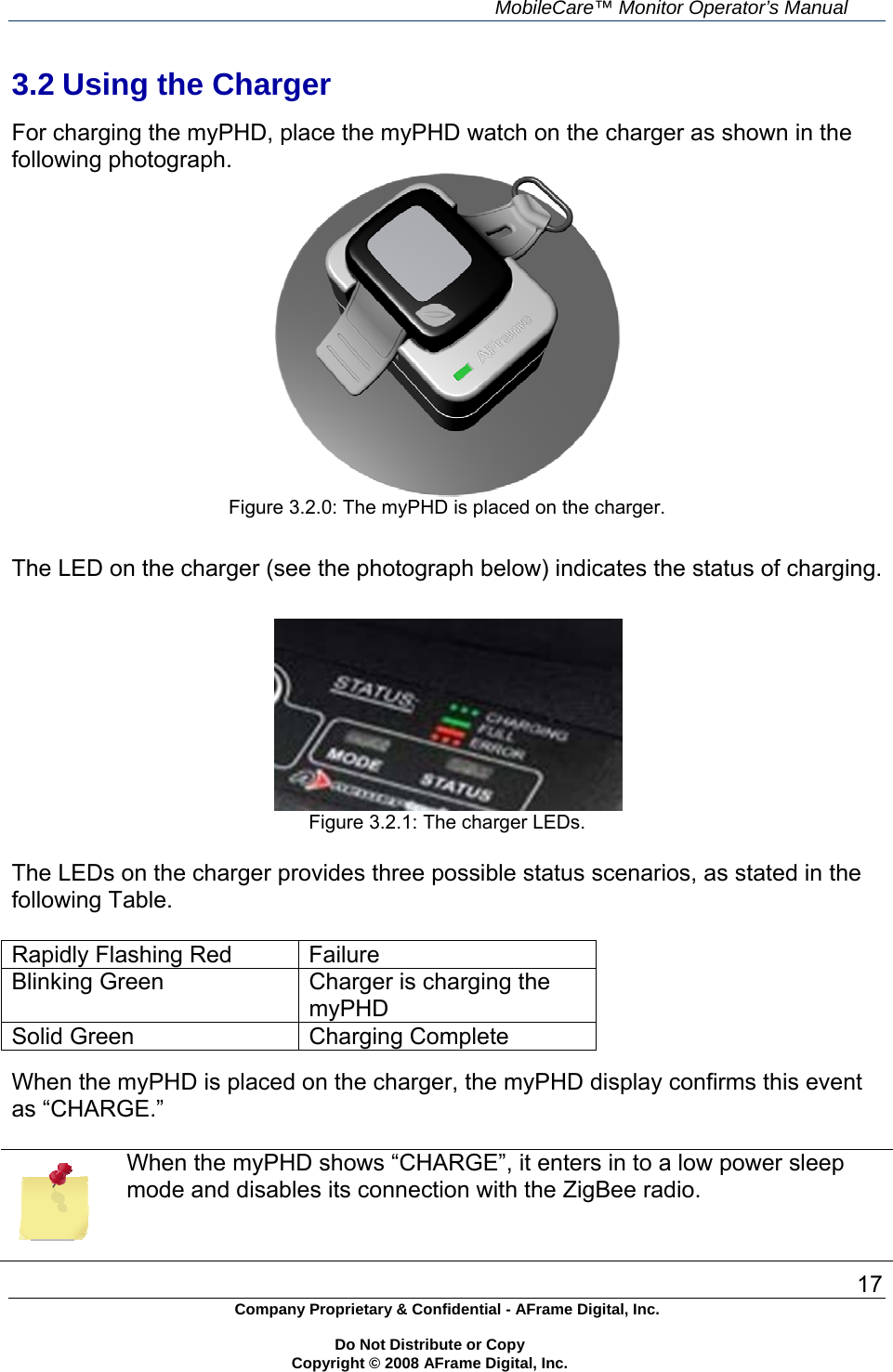     MobileCare&trade; Monitor Operator&rsquo;s Manual 17 Company Proprietary &amp; Confidential - AFrame Digital, Inc.    Do Not Distribute or Copy   Copyright &copy; 2008 AFrame Digital, Inc.  3.2 Using the Charger  For charging the myPHD, place the myPHD watch on the charger as shown in the following photograph.   Figure 3.2.0: The myPHD is placed on the charger.    The LED on the charger (see the photograph below) indicates the status of charging.    Figure 3.2.1: The charger LEDs.  The LEDs on the charger provides three possible status scenarios, as stated in the following Table.   Rapidly Flashing Red  Failure Blinking Green   Charger is charging the myPHD Solid Green   Charging Complete  When the myPHD is placed on the charger, the myPHD display confirms this event as &ldquo;CHARGE.&rdquo;   When the myPHD shows &ldquo;CHARGE&rdquo;, it enters in to a low power sleep mode and disables its connection with the ZigBee radio.  