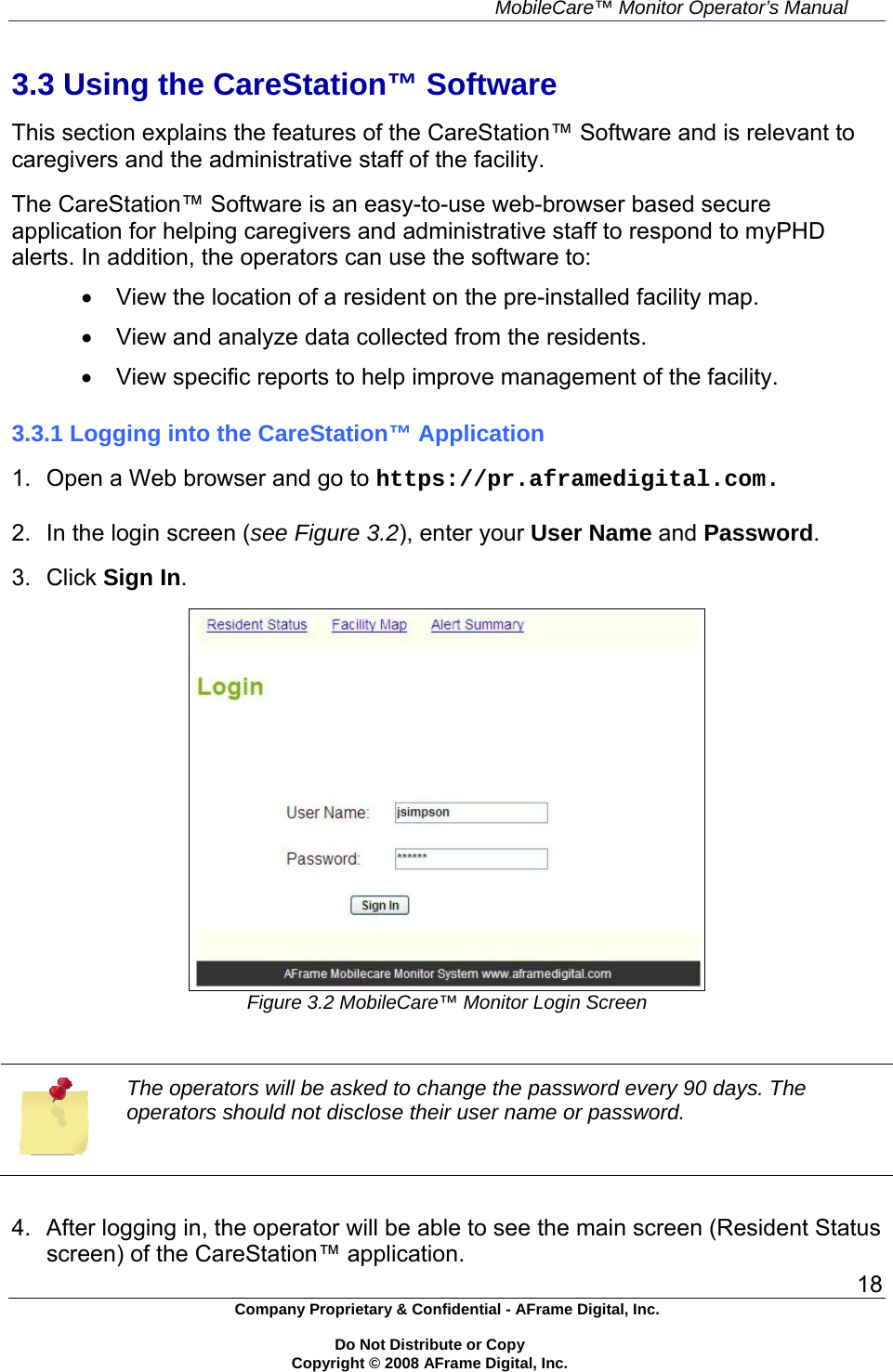     MobileCare&trade; Monitor Operator&rsquo;s Manual 18 Company Proprietary &amp; Confidential - AFrame Digital, Inc.    Do Not Distribute or Copy   Copyright &copy; 2008 AFrame Digital, Inc.  3.3 Using the CareStation&trade; Software  This section explains the features of the CareStation&trade; Software and is relevant to caregivers and the administrative staff of the facility.  The CareStation&trade; Software is an easy-to-use web-browser based secure application for helping caregivers and administrative staff to respond to myPHD alerts. In addition, the operators can use the software to:   View the location of a resident on the pre-installed facility map.   View and analyze data collected from the residents.   View specific reports to help improve management of the facility.  3.3.1 Logging into the CareStation&trade; Application  1.  Open a Web browser and go to https://pr.aframedigital.com.  2.  In the login screen (see Figure 3.2), enter your User Name and Password.  3. Click Sign In.   Figure 3.2 MobileCare&trade; Monitor Login Screen   The operators will be asked to change the password every 90 days. The operators should not disclose their user name or password.  4.  After logging in, the operator will be able to see the main screen (Resident Status screen) of the CareStation&trade; application. 