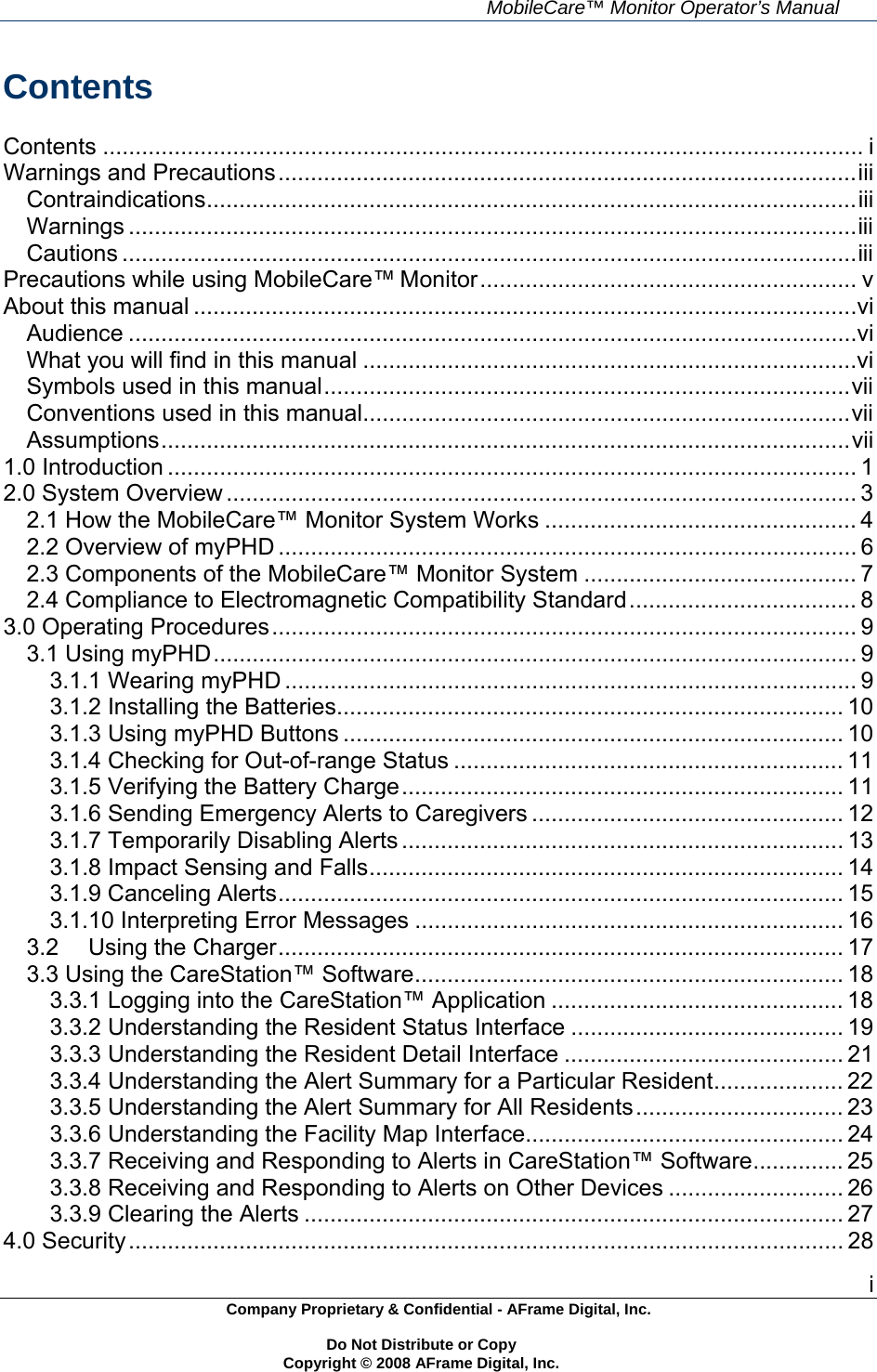     MobileCare&trade; Monitor Operator&rsquo;s Manual i Company Proprietary &amp; Confidential - AFrame Digital, Inc.    Do Not Distribute or Copy   Copyright &copy; 2008 AFrame Digital, Inc.  Contents  Contents ..................................................................................................................... iWarnings and Precautions.........................................................................................iiiContraindications....................................................................................................iiiWarnings ................................................................................................................iiiCautions .................................................................................................................iiiPrecautions while using MobileCare&trade; Monitor.......................................................... vAbout this manual ......................................................................................................viAudience ................................................................................................................viWhat you will find in this manual ............................................................................viSymbols used in this manual.................................................................................viiConventions used in this manual...........................................................................viiAssumptions..........................................................................................................vii1.0 Introduction .......................................................................................................... 12.0 System Overview ................................................................................................. 32.1 How the MobileCare&trade; Monitor System Works ................................................ 42.2 Overview of myPHD ......................................................................................... 62.3 Components of the MobileCare&trade; Monitor System .......................................... 72.4 Compliance to Electromagnetic Compatibility Standard................................... 83.0 Operating Procedures.......................................................................................... 93.1 Using myPHD................................................................................................... 93.1.1 Wearing myPHD ........................................................................................ 93.1.2 Installing the Batteries.............................................................................. 103.1.3 Using myPHD Buttons ............................................................................. 103.1.4 Checking for Out-of-range Status ............................................................ 113.1.5 Verifying the Battery Charge.................................................................... 113.1.6 Sending Emergency Alerts to Caregivers ................................................ 123.1.7 Temporarily Disabling Alerts .................................................................... 133.1.8 Impact Sensing and Falls......................................................................... 143.1.9 Canceling Alerts....................................................................................... 153.1.10 Interpreting Error Messages .................................................................. 163.2Using the Charger....................................................................................... 173.3 Using the CareStation&trade; Software.................................................................. 183.3.1 Logging into the CareStation&trade; Application ............................................. 183.3.2 Understanding the Resident Status Interface .......................................... 193.3.3 Understanding the Resident Detail Interface ........................................... 213.3.4 Understanding the Alert Summary for a Particular Resident.................... 223.3.5 Understanding the Alert Summary for All Residents................................ 233.3.6 Understanding the Facility Map Interface................................................. 243.3.7 Receiving and Responding to Alerts in CareStation&trade; Software.............. 253.3.8 Receiving and Responding to Alerts on Other Devices ........................... 263.3.9 Clearing the Alerts ................................................................................... 274.0 Security.............................................................................................................. 28